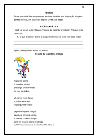 52 
POEMAS 
Fazer poemas é fixar em palavras, versos e estrofes uma inspiração, imagens, 
pontos de vista, um estado de espírito vivido pelo poeta. 
RECEITA POÉTICA 
Você vai ler um texto intitulado “Receita de espantar a tristeza”. Antes de lê-lo, 
responda: 
1. O que é receita? Sobre o que poderia tratar um texto com esse título? 
_______________________________________________________________ 
_______________________________________________________________ 
_______________________________________________________________ 
Agora, acompanhe a leitura do poema. 
Receita de espantar a tristeza 
faça uma careta 
e mande a tristeza 
pra longe pro outro lado 
do mar ou da Lua 
vá para o meio da rua 
e plante bananeira 
faça alguma besteira 
depois estique os braços 
apanhe a primeira estrela 
e procure o melhor amigo 
para um longo e apertado abraço 
MURRAY, Roseana. Receitas de olhar. São Paulo: FTD, 1999, p. 42. 
 