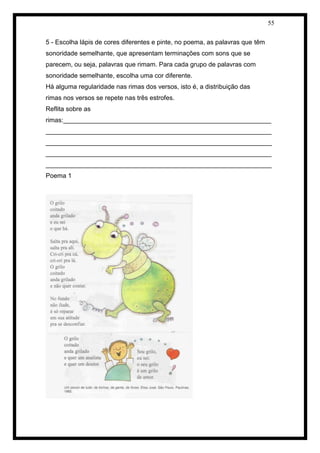 55 
5 - Escolha lápis de cores diferentes e pinte, no poema, as palavras que têm 
sonoridade semelhante, que apresentam terminações com sons que se 
parecem, ou seja, palavras que rimam. Para cada grupo de palavras com 
sonoridade semelhante, escolha uma cor diferente. 
Há alguma regularidade nas rimas dos versos, isto é, a distribuição das 
rimas nos versos se repete nas três estrofes. 
Reflita sobre as rimas:__________________________________________________________ _______________________________________________________________ _______________________________________________________________ _______________________________________________________________ _______________________________________________________________ 
Poema 1 
 