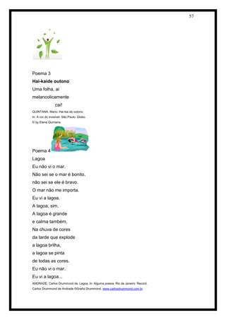 57 
Poema 3 
Hai-kaide outono 
Uma folha, ai 
melancolicamente 
cai! 
QUINTANA, Mario. Hai-kai de outono. 
In: A cor do invisível. São Paulo: Globo. 
© by Elena Quintana. 
Poema 4 
Lagoa 
Eu não vi o mar. 
Não sei se o mar é bonito, 
não sei se ele é bravo. 
O mar não me importa. 
Eu vi a lagoa. 
A lagoa, sim. 
A lagoa é grande 
e calma também. 
Na chuva de cores 
da tarde que explode 
a lagoa brilha, 
a lagoa se pinta 
de todas as cores. 
Eu não vi o mar. 
Eu vi a lagoa... 
ANDRADE, Carlos Drummond de. Lagoa. In: Alguma poesia. Rio de Janeiro: Record. 
Carlos Drummond de Andrade ©Graña Drummond. www.carlosdrummond.com.br 
 