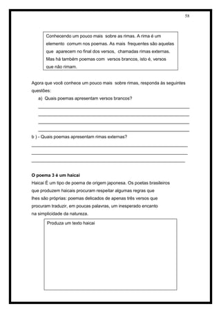 58 
Agora que você conhece um pouco mais sobre rimas, responda às seguintes questões: 
a) Quais poemas apresentam versos brancos? 
_____________________________________________________________ _____________________________________________________________ _____________________________________________________________ _____________________________________________________________ 
b ) - Quais poemas apresentam rimas externas? 
_______________________________________________________________ _______________________________________________________________ ______________________________________________________________ 
O poema 3 é um haicai 
Haicai É um tipo de poema de origem japonesa. Os poetas brasileiros 
que produzem haicais procuram respeitar algumas regras que 
lhes são próprias: poemas delicados de apenas três versos que 
procuram traduzir, em poucas palavras, um inesperado encanto 
na simplicidade da natureza. 
Conhecendo um pouco mais sobre as rimas. A rima é um elemento comum nos poemas. As mais frequentes são aquelas que aparecem no final dos versos, chamadas rimas externas. Mas há também poemas com versos brancos, isto é, versos que não rimam. 
Produza um texto haicai  