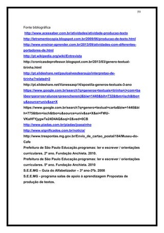 59 
Fonte bibliográfica 
http://www.acessaber.com.br/atividades/atividade-producao-texto 
http://letramentocopia.blogspot.com.br/2009/06/producao-de-texto.html 
http://www.ensinar-aprender.com.br/2013/09/atividades-com-diferentes- portadores-de.html 
http://pt.wikipedia.org/wiki/Entrevista 
http://cronicasdeprofessor.blogspot.com.br/2013/03/genero-textual- tirinha.html 
http://pt.slideshare.net/pauloalvesdearaujo/interpretao-de- tirinha?related=2 
http://pt.slideshare.net/Vanessasp14/apostila-generos-textuais-3-ano 
https://www.google.com.br/search?q=generos+textuais+tirinha+(+com+balões+para+os+alunos+preencherem)&biw=1440&bih=732&tbm=isch&tbo= u&source=univ&sa=X 
https://www.google.com.br/search?q=genero+textual+carta&biw=1440&bih=775&tbm=isch&tbo=u&source=univ&sa=X&ei=FWU- VKaHFYjygwTe24D4AQ&sqi=2&ved=0CB 
http://www.piadas.com.br/piadas/joaozinho 
http://www.significados.com.br/noticia/ 
http://www.trespontas.mg.gov.br/Envio_de_cartao_postal/184/Museu-do- Cafe 
Prefeitura de São Paulo Educação.programas: ler e escrever / orientações curriculares. 2º ano. Fundação Anchieta. 2010. 
Prefeitura de São Paulo Educação.programas: ler e escrever / orientações curriculares. 5º ano. Fundação Anchieta. 2010 
S.E.E.MG – Guia do Alfabetizador – 3º ano-3ºb. 2008 
S.E.E.MG - programa salas de apoio à aprendizagem Propostas de produção de textos. 
