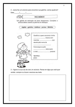 6 
2 - Joana fez um anúncio para encontrar sua gatinha, vamos ajudá-la? 
Data:______/_______/_______ 
3 – Agora é a sua vez de criar um anúncio. Pense em algo que você quer vender, comprar ou trocar e escreva seu texto. 
 