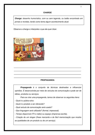 7 
CHARGE 
Observe a charge e interprete o que ela quer dizer. 
_______________________________________________________________ _______________________________________________________________ _______________________________________________________________ _______________________________________________________________ 
PROPAGANDA 
Charge: desenho humorístico, com ou sem legenda, ou balão encontrado em jornais e revistas, tendo como tema algum acontecimento atual. 
Propaganda é o conjunto de técnicas destinadas a influenciar opiniões. É desenvolvida por meio de veículos de comunicação e pode ser de idéias, produtos ou serviços. 
Para se criar uma propaganda, temos de observar os seguintes itens: 
- Qual é o púbico-alvo: 
- Qual é o produto a ser oferecido? 
- Qual veículo de comunicação será usado? 
- Que linguagem será utilizada? (formal, impessoal). 
- Tempo disponível (TV e rádio) ou espaço (imprensa escrita). 
- Criação de um slogan (frase marcante e de fácil memorização que mostra as qualidades de um produto ou de um serviço).  