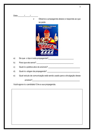 8 
Data:______/_____/_______ 
 Observe a propaganda abaixo e responda ao que se pede. 
a) De que o tipo é esta propaganda?________________________ 
b) Para que ela serve? ___________________________________ 
c) Qual é o público-alvo do anúncio? ______________________________ 
d) Qual é o slogan da propaganda? _______________________________ 
e) Qual veículo de comunicação está sendo usado para a divulgação desse produto?_____________________________________________ 
Você agora é o candidato! Crie a sua propaganda. 
 
