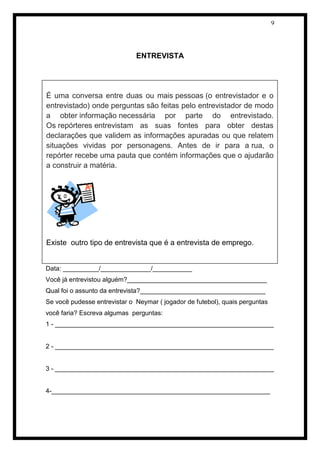 9 
ENTREVISTA 
Data: __________/______________/___________ 
Você já entrevistou alguém?_______________________________________ 
Qual foi o assunto da entrevista?___________________________________ 
Se você pudesse entrevistar o Neymar ( jogador de futebol), quais perguntas você faria? Escreva algumas perguntas: 
1 - _____________________________________________________________ 
2 - _____________________________________________________________ 
3 - _____________________________________________________________ 
4-_____________________________________________________________ 
É uma conversa entre duas ou mais pessoas (o entrevistador e o entrevistado) onde perguntas são feitas pelo entrevistador de modo a obter informação necessária por parte do entrevistado. Os repórteres entrevistam as suas fontes para obter destas declarações que validem as informações apuradas ou que relatem situações vividas por personagens. Antes de ir para a rua, o repórter recebe uma pauta que contém informações que o ajudarão a construir a matéria. 
Existe outro tipo de entrevista que é a entrevista de emprego.  