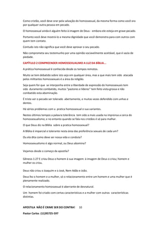 APOSTILA NÃO É CRIME SER DO CONTRA!
Pastor Carlos (11)95725-597
10
Como cristão, você deve orar pela salvação do homossexual, da mesma forma como você ora
por qualquer outra pessoa em pecado.
O homossexual ainda é alguém feito à imagem de Deus - embora ele esteja em grave pecado.
Portanto você deve mostrá-lo a mesma dignidade que você demonstra para com outros com
quem tem contato.
Contudo isto não significa que você deve aprovar o seu pecado.
Não comprometa seu testemunho por uma opinião sociavelmente aceitável, que é vazia de
piedade.
CAPÍTULO 2 COMPREENDER HOMOSSEXUALIMO A LUZ DA BÍBLIA...
A prática homossexual é conhecida desde os tempos remotos.
Muito se tem debatido sobre isto seja em qualquer área, mas a que mais tem sido atacada
pelos militantes homossexuais é a área da religião.
Seja quem for que se interponha entre a liberdade de expressão do homossexuais tem
sido duramente combatido, muitos "pastores e líderes" tem feito vista grossa e não
combatido esta abominação.
É triste ver o pecado ser tolerado abertamente, e muitas vezes defendido com unhas e
dentes.
Há sérios problemas com a pratica homossexual e sua variantes.
Nestes últimos tempos a palavra tolerância tem sido a mais usada na imprensa a cerca do
homossexualismo; e no entanto quando se fala nos cristãos é só para malhar.
O que Deus diz na Bíblia sobre a pratica homossexual?
A Bíblia é imparcial e tolerante nesta área das preferência sexuais de cada um?
Ou ela dita como deve ser nossa vida e conduta?
Homossexualismo é algo normal, ou Deus abomina?
Vejamos desde o começo da apostila?
Gênesis 1:27 E criou Deus o homem à sua imagem: à imagem de Deus o criou; homem e
mulher os criou.
Deus não criou o Joaquim e o José, Nem Adão e João.
Deus fez o homem e a mulher, só o relacionamento entre um homem e uma mulher que é
plenamente realizado.
O relacionamento homossexual é aberrante de desnatural.
Um homem foi criado com certas características e a mulher com outras características
distintas.
 