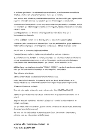 APOSTILA NÃO É CRIME SER DO CONTRA!
Pastor Carlos (11)95725-597
11
As mulheres geralmente são mais emotivas que os homens, as mulheres tem uma visão de
detalhes, a mulher tem uma certa fragilidade maior que os homens.
Deus fez dois seres diferentes para viverem em harmonia um com o outro, pela lógica quando
pegamos um quebra-cabeças, as peças tem que ser diferentes para se encaixarem.
Muitas vezes os homossexuais acreditam que os crentes tem preconceitos contra eles, muitos
não entendem que não temos preconceitos contra ninguém, nós devemos e somos ensinados
a amar à todos.
Mas não podemos e não devemos tolerar o pecado e a Bíblia deixa claro que o
homossexualismo é pecado.
Levítico 18:22 Com homem não te deitarás, como se fosse mulher; abominação é
Para Deus a pratica homossexual é abominação, é pecado, embora várias igrejas alexandrinas,
modernas tenham pregado a favor da pratica homossexual a Bíblia é clara neste ponto:
Por isso Deus os abandonou às paixões infames.
Porque até as suas mulheres mudaram o uso natural, no contrário à natureza.
E, semelhantemente, também os homens, deixando o uso natural da mulher, se inflamaram
em sua sensualidade uns para com os outros, homens com homens, cometendo torpeza
e recebendo em si mesmos a recompensa que convinha ao seu erro.Rm.1:26-27.
A Bíblia chama a pratica homossexual de "PAIXÕES INFAMES", ela não diz que é amor, e deixa
claro que não pode haver qualquer tipo de amor na pratica homossexual.
Aqui vale uma advertência,
A Bíblia condena TODO tipo de relacionamento homossexual,
O seja masculino ou feminino, ou seja entre dois HOMENS, ou entre duas MULHERES,
interessante é que não existe identidade homossexual por mais que tentem provar isto.
Só existem homens ou mulheres.
Deus não criou outro ser de outro sexo a não ser estes dois: HOMEM ou MULHER.
A bíblia diz que "mudaram o uso natural" portanto Deus diz que o homossexualismo não é
natural.
Segundo diz que é "contrário a natureza"; ou seja não é correto falando em termos de
biologia e sociologia.
Diz que isto é pura "sensualidade", quando falamos sobre não se natural, muitos defensores
do comportamento homossexual.
diz: "mas nós nos satisfazemos muito mais que um casal , um homem e uma mulher";
primeiro, creio que não estejam sendo honestos,
 