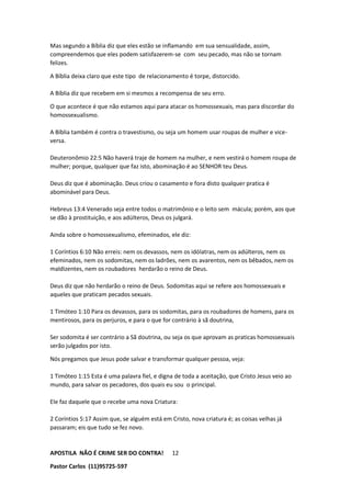 APOSTILA NÃO É CRIME SER DO CONTRA!
Pastor Carlos (11)95725-597
12
Mas segundo a Bíblia diz que eles estão se inflamando em sua sensualidade, assim,
compreendemos que eles podem satisfazerem-se com seu pecado, mas não se tornam
felizes.
A Bíblia deixa claro que este tipo de relacionamento é torpe, distorcido.
A Bíblia diz que recebem em si mesmos a recompensa de seu erro.
O que acontece é que não estamos aqui para atacar os homossexuais, mas para discordar do
homossexualismo.
A Bíblia também é contra o travestismo, ou seja um homem usar roupas de mulher e vice-
versa.
Deuteronômio 22:5 Não haverá traje de homem na mulher, e nem vestirá o homem roupa de
mulher; porque, qualquer que faz isto, abominação é ao SENHOR teu Deus.
Deus diz que é abominação. Deus criou o casamento e fora disto qualquer pratica é
abominável para Deus.
Hebreus 13:4 Venerado seja entre todos o matrimônio e o leito sem mácula; porém, aos que
se dão à prostituição, e aos adúlteros, Deus os julgará.
Ainda sobre o homossexualismo, efeminados, ele diz:
1 Coríntios 6:10 Não erreis: nem os devassos, nem os idólatras, nem os adúlteros, nem os
efeminados, nem os sodomitas, nem os ladrões, nem os avarentos, nem os bêbados, nem os
maldizentes, nem os roubadores herdarão o reino de Deus.
Deus diz que não herdarão o reino de Deus. Sodomitas aqui se refere aos homossexuais e
aqueles que praticam pecados sexuais.
1 Timóteo 1:10 Para os devassos, para os sodomitas, para os roubadores de homens, para os
mentirosos, para os perjuros, e para o que for contrário à sã doutrina,
Ser sodomita é ser contrário a Sã doutrina, ou seja os que aprovam as praticas homossexuais
serão julgados por isto.
Nós pregamos que Jesus pode salvar e transformar qualquer pessoa, veja:
1 Timóteo 1:15 Esta é uma palavra fiel, e digna de toda a aceitação, que Cristo Jesus veio ao
mundo, para salvar os pecadores, dos quais eu sou o principal.
Ele faz daquele que o recebe uma nova Criatura:
2 Coríntios 5:17 Assim que, se alguém está em Cristo, nova criatura é; as coisas velhas já
passaram; eis que tudo se fez novo.
 
