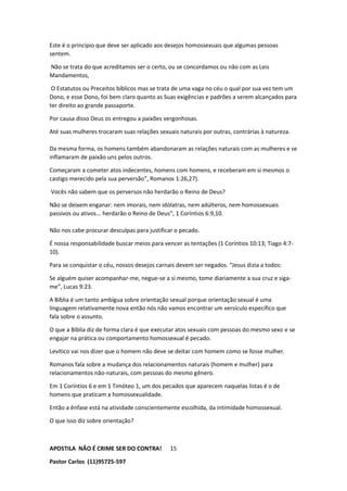 APOSTILA NÃO É CRIME SER DO CONTRA!
Pastor Carlos (11)95725-597
15
Este é o princípio que deve ser aplicado aos desejos homossexuais que algumas pessoas
sentem.
Não se trata do que acreditamos ser o certo, ou se concordamos ou não com as Leis
Mandamentos,
O Estatutos ou Preceitos bíblicos mas se trata de uma vaga no céu o qual por sua vez tem um
Dono, e esse Dono, foi bem claro quanto as Suas exigências e padrões a serem alcançados para
ter direito ao grande passaporte.
Por causa disso Deus os entregou a paixões vergonhosas.
Até suas mulheres trocaram suas relações sexuais naturais por outras, contrárias à natureza.
Da mesma forma, os homens também abandonaram as relações naturais com as mulheres e se
inflamaram de paixão uns pelos outros.
Começaram a cometer atos indecentes, homens com homens, e receberam em si mesmos o
castigo merecido pela sua perversão”, Romanos 1:26,27).
Vocês não sabem que os perversos não herdarão o Reino de Deus?
Não se deixem enganar: nem imorais, nem idólatras, nem adúlteros, nem homossexuais
passivos ou ativos... herdarão o Reino de Deus”, 1 Coríntios 6:9,10.
Não nos cabe procurar desculpas para justificar o pecado.
É nossa responsabilidade buscar meios para vencer as tentações (1 Coríntios 10:13; Tiago 4:7-
10).
Para se conquistar o céu, nossos desejos carnais devem ser negados. “Jesus dizia a todos:
Se alguém quiser acompanhar-me, negue-se a si mesmo, tome diariamente a sua cruz e siga-
me”, Lucas 9:23.
A Bíblia é um tanto ambígua sobre orientação sexual porque orientação sexual é uma
linguagem relativamente nova então nós não vamos encontrar um versículo específico que
fala sobre o assunto.
O que a Bíblia diz de forma clara é que executar atos sexuais com pessoas do mesmo sexo e se
engajar na prática ou comportamento homossexual é pecado.
Levítico vai nos dizer que o homem não deve se deitar com homem como se fosse mulher.
Romanos fala sobre a mudança dos relacionamentos naturais (homem e mulher) para
relacionamentos não-naturais, com pessoas do mesmo gênero.
Em 1 Coríntios 6 e em 1 Timóteo 1, um dos pecados que aparecem naquelas listas é o de
homens que praticam a homossexualidade.
Então a ênfase está na atividade conscientemente escolhida, da intimidade homossexual.
O que isso diz sobre orientação?
 