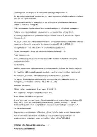 APOSTILA NÃO É CRIME SER DO CONTRA!
Pastor Carlos (11)95725-597
17
O Diabo porém, encarregou-se de transformá-lo em algo vergonhoso e vil.
Eis porque temos de educar nossas crianças e jovens segundo os princípios da Palavra de Deus
para que não sejam destruídos.
Infelizmente há cristãos inclusive obreiros que utilizando-se indevidamente da internet
tornam-se vítimas da pornografia.
O fácil acesso a esse tipo de material vem roubando a alegria da salvação de muita gente.
Portanto tomemos cuidado com o que vemos no computador (leia salmos 101.3).
2. Fornicação é pecado. Não querendo Deus que o homem vivesse só, deu-lhe uma esposa
(Géneses 2.18).
Por isso, o Cântico dos Cânticos de Salomão exalta o relacionamento sexual não entre solteiros
mas entre um homem e uma mulher devidamente casados (Ct 4.1-12; Ef 5.22-25).
Isso significa que o sexo antes ou fora do casamento desagrada a Deus.
E quem vive na prática do pecado não herdará o Reino de Deus (Ef 5.5).
Prazer no casamento.
Muita gente acha que o relacionamento sexual entre marido e mulher tem como único
objetivo a procriação.
Isso é um erro.
Na Bíblia encontramos vários textos que incentivam o casal a desfrutar das alegrias conjugais.
Em Provérbios 5.18-23, os cônjuges são exortados a usufruírem da intimidade matrimonial.
Por outro lado, o homem é advertido contra “a mulher estranha”, a adúltera.
Em seguida, é incentivado a valorizar a união matrimonial e santa, exaltando sempre a
monogamia, a fidelidade e o amor (Ec 9.9; Ct 4.1-12; 7.1-9).
No Antigo Testamento.
A Bíblia exalta a pureza na vida de um jovem (Sl 119.9-11).
Aliás esse texto é indispensável a todo servo de Deus.
As leis sobre a castidade eram rigorosas.
Se uma jovem, por exemplo tivesse relações sexuais antes do casamento era apedrejada até à
morte (Dt 22.20,21), e o sacerdote só poderia se casar com uma virgem (Lv 21.13,14),
demostrando que em Israel, a virgindade era necessária e valorizada por todos (Gn 34.7).
Em o Novo Testamento.
Doutrinando os coríntios sobre a fidelidade a Cristo Paulo faz alusão ao valor da virgindade:
Porque estou zeloso de vós com zelo de Deus; porque vos tenho preparado para vos
apresentar como uma virgem pura a um marido, a saber, a Cristo” (2Co 11.2).
 