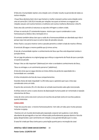 APOSTILA NÃO É CRIME SER DO CONTRA!
Pastor Carlos (11)95725-597
19
O fato de a humanidade rejeitar uma relação com o Criador resulta na perversão de todas as
outras relações.
O que Deus declarou bom isto é que homem e mulher vivessem juntos numa relação como
uma só carne (Gn 2.18-25) é trocado por relações nas quais os homens se engajam em
relações sexuais com outros homens e mulheres com outras mulheres (Romanos 1:26,27).
Estes atos são contrário à natureza ou seja eles infringem a ordem criada.
A frase no versículo 27 cometendo torpeza mostra que o que é condenado é o ato
homossexual ou lésbico não a tentação em si.
O contexto também deixa claro que a razão de a homossexualidade ser abordada aqui não é
porque seja mais perversa que os outros tipos de pecados sexuais.
Antes Paulo a usa para mostrar como o pecado perverte a ordem criada de macho e fêmea.
O versículo 28 segue o mesmo padrão que já vimos acima:
O ato de a humanidade rejeitar o conhecimento de Deus que lhes está disponível conduz à
punição divina.
Há um jogo de palavras no original grego que reforça o argumento de Paulo de que a punição
se ajusta ao pecado.
Porque ‘eles se não importam’ (dokimazo) em reter o verdadeiro conhecimento de Deus,
‘Deus os entregou a um sentimento perverso’ [adokimos].
A lista de vícios que se segue denota os tristes efeitos da perda da capacidade de a
humanidade ver a verdade.
A linha introdutória da lista de maus comportamentos:
Estando cheios de toda iniquidade’ (v.29) indica que o apóstolo quer que a lista seja
considerada como um todo.
O ponto dos versículos 29 a 31 não deve ser achado examinando cada ação mencionada.
A ênfase está em como o vasto alcance da depravação humana pode ser remontado à rejeição
voluntariosa de Deus.
Listas de vício como esta eram comuns em escritos do período tanto em escritos judaicos
quanto helenistas
CONCLUSÃO
Tratar do assunto sexo o mesmo homossexualismo tem sido um tabu para muitas pessoas
inclusive na igreja.
Vivemos em um mundo dominado pela exposição corporal sem pudores e com oferta
abundante de pornografia e isso tem influenciado profundamente pessoas dentro e fora da
igreja despertando o pior sentimento em relação a essa grande bênção que é o sexo.
O sexo foi criado por Deus tanto para a procriação quanto para a recreação do casal.
 