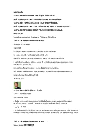 APOSTILA NÃO É CRIME SER DO CONTRA!
Pastor Carlos (11)95725-597
2
INTRODUÇÃO
CAPÍTULO 1 CRITÉRIOS PARA A APLICAÇÃO DA DISCIPLINA...
CAPÍTULO 2 COMPREENDER HOMOSSEXUALIMO A LUZ DA BÍBLIA...
CAPÍTULO 3 O HOMOSSEXUALISMO ERRADO PERANTE DEUS...
CAPÍTULO 4 COMPREENDER QUE A BÍBLIA FALA SOBRE O HOMOSSEXUALISMO...
CAPÍTULO 5 CRITÉRIOS DO DEBATE POLÊMICO HOMOSSEXUALISMO..
CONCLUSÃO
Dados Internacionais de Catalogação Publicação Digital livro
APOSTILA NÃO É CRIME SER DO CONTRA!
São Paulo 27/07/2010
Páginas 21
As citações bíblica utilizadas nesta Apostila foram extraídas
Da versão Almeida revista e corrigida (ARC), salvo
Indicação especifica, e visam incentivar a leitura das Sagradas Escrituras.
É proibida a reprodução total ou parcial do texto desta Apostila por quaisquer meios
(mecânicos, eletrônicos,
Xerográficos, fotográficos etc ) indicação da fonte bibliográfica.
Está Apostila está de acordo com ortográfica, que entrou em vigor a parti de 2010
Editora Central Digital Global Ltda
1º edição 2010
Escritor : Pastor Carlos Alberto c da silva
Celular : (11)95725-5927
Editora books Global
A Global tem consciência ambiental e só trabalha com empresas que utilizam papel
de reflorestamento, fazendo com que os seus livros não agridam à natureza.
Copyright © 2011
É proibida a reprodução desses escritos sem a devida autorização do autor, salvo pequenos
trechos, e com a citação da fonte – Direitos autorais Lei 9.610/98 (Art. 184 do Código Penal).
 