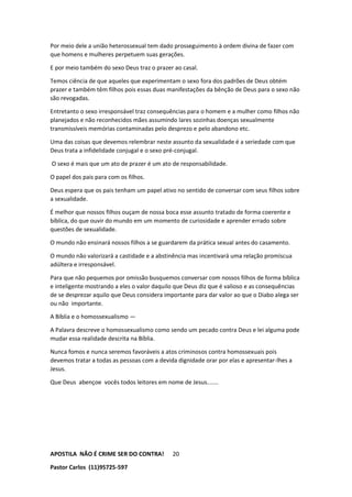 APOSTILA NÃO É CRIME SER DO CONTRA!
Pastor Carlos (11)95725-597
20
Por meio dele a união heterossexual tem dado prosseguimento à ordem divina de fazer com
que homens e mulheres perpetuem suas gerações.
E por meio também do sexo Deus traz o prazer ao casal.
Temos ciência de que aqueles que experimentam o sexo fora dos padrões de Deus obtém
prazer e também têm filhos pois essas duas manifestações da bênção de Deus para o sexo não
são revogadas.
Entretanto o sexo irresponsável traz consequências para o homem e a mulher como filhos não
planejados e não reconhecidos mães assumindo lares sozinhas doenças sexualmente
transmissíveis memórias contaminadas pelo desprezo e pelo abandono etc.
Uma das coisas que devemos relembrar neste assunto da sexualidade é a seriedade com que
Deus trata a infidelidade conjugal e o sexo pré-conjugal.
O sexo é mais que um ato de prazer é um ato de responsabilidade.
O papel dos pais para com os filhos.
Deus espera que os pais tenham um papel ativo no sentido de conversar com seus filhos sobre
a sexualidade.
É melhor que nossos filhos ouçam de nossa boca esse assunto tratado de forma coerente e
bíblica, do que ouvir do mundo em um momento de curiosidade e aprender errado sobre
questões de sexualidade.
O mundo não ensinará nossos filhos a se guardarem da prática sexual antes do casamento.
O mundo não valorizará a castidade e a abstinência mas incentivará uma relação promíscua
adúltera e irresponsável.
Para que não pequemos por omissão busquemos conversar com nossos filhos de forma bíblica
e inteligente mostrando a eles o valor daquilo que Deus diz que é valioso e as consequências
de se desprezar aquilo que Deus considera importante para dar valor ao que o Diabo alega ser
ou não importante.
A Bíblia e o homossexualismo —
A Palavra descreve o homossexualismo como sendo um pecado contra Deus e lei alguma pode
mudar essa realidade descrita na Bíblia.
Nunca fomos e nunca seremos favoráveis a atos criminosos contra homossexuais pois
devemos tratar a todas as pessoas com a devida dignidade orar por elas e apresentar-lhes a
Jesus.
Que Deus abençoe vocês todos leitores em nome de Jesus.......
 