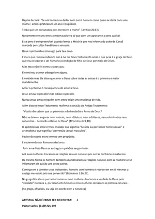 APOSTILA NÃO É CRIME SER DO CONTRA!
Pastor Carlos (11)95725-597
4
Depois declara: “Se um homem se deitar com outro homem como quem se deita com uma
mulher, ambos praticaram um ato repugnante.
Terão que ser executados pois merecem a morte” (Levítico 20:13).
Novamente encontramos a mesma palavra só que com um agravante a pena capital.
Esta pena é compreensível quando lemos a História que nos informa do culto de Canaã
marcada por cultos frenéticos e sensuais.
Deus rejeitou isto como algo para Seu povo.
É claro que compreendemos isso à luz do Novo Testamento onde o que pesa é a graça de Deus
que visa restaurar o ser humano à condição de filho de Deus por meio de Cristo.
Mas Jesus não foi contra as pessoas;
Ele ensinou o amor advogariam alguns.
É verdade mas Ele disse que amar a Deus sobre todas as coisas é o primeiro e maior
mandamento.
Amar o próximo é consequência de amar a Deus.
Jesus amava o pecador mas odiava o pecado.
Nunca Jesus amou ninguém sem antes exigir uma mudança de vida.
Além disso o Novo Testamento reafirma a posição do Antigo Testamento:
“Vocês não sabem que os perversos não herdarão o Reino de Deus?
Não se deixem enganar nem imorais, nem idólatras, nem adúlteros, nem efeminados nem
sodomitas... herdarão o Reino de Deus” (1Coríntios 6:9,10).
O apóstolo usa dois termos, malakoi que significa “luxúria ou perversão homossexual” e
arsenokoitai que significa “perversão sexual masculina”.
Paulo não usaria estes termos sem propósito.
E escrevendo aos Romanos declarou:
Por causa disso Deus os entregou a paixões vergonhosas.
Até suas mulheres trocaram as relações sexuais naturais por outras contrárias à natureza.
Da mesma forma os homens também abandonaram as relações naturais com as mulheres e se
inflamaram de paixão uns pelos outros.
Começaram a cometer atos indecentes, homens com homens e receberam em si mesmos o
castigo merecido pela sua perversão” (Romanos 1:26,27).
No grego fica claro que tanto homens como mulheres trocaram a verdade de Deus pela
“verdade” humana e, por isso tanto homens como mulheres deixaram as práticas naturais..
(no grego, physikós, ou seja de acordo com a natureza)
 