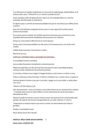 APOSTILA NÃO É CRIME SER DO CONTRA!
Pastor Carlos (11)95725-597
5
E se inflamaram em paixões vergonhosas ou como está no original grego, eksekauthêsan en tê
oreksei autôn, isto é, “inflamaram-se a si mesmo na paixão sensual”.
A que a posição cristã e da Igreja não tem nada a ver com tradução bíblica ou, como foi
levantado, desinformação ou intolerância.
Se alguém quiser o caminho da homossexualidade terá que ter consciência que a Bíblia jamais
o apoiará.
Que a fé cristã edificada na Sagrada Escritura que é a nossa regra de fé e prática jamais
aceitará esta posição.
Se os outros querem respeito nós também queremos até porque para convivermos numa
sociedade democraticamente estabelecida não precisamos ser unânimes.
Porque ser contra ideias é diferente de ser contra pessoas.
Somos contra a homossexualidade mas não contra os homossexuais por uma razão muito
simples:
A Bíblia declara que Deus criou homem e mulher.
Não há terceira via.
CAPÍTULO 1 CRITÉRIOS PARA A APLICAÇÃO DA DISCIPLINA...
A sexualidade humana é complexa.
Isso nos afeta fisicamente mentalmente e emocionalmente.
Depois da queda Deus nos deu leis espirituais para garantir que a sexualidade pudesse
continuar sendo a bênção que Ele pretendia que fosse.
E criou Deus o homem à sua imagem à imagem de Deus o criou homem e mulher os criou.
E Deus os abençoou e Deus lhes disse: Frutificai e multiplicai-vos, e enchei a terra, e sujeitai-a!
Portanto deixará o homem o seu pai e a sua mãe, e apegar-se-á à sua mulher, e serão ambos
uma carne.
“Gênesis 1,27-28 e Gênesis 2,24.
Este relacionamento – entre um homem e uma mulher dentro de um casamento fiel e vitalício
– é repetido várias vezes em toda a Bíblia é o único relacionamento sexual sancionado e
abençoado por Deus.
Depois da queda no entanto os puros instintos sexuais das pessoas foram contaminados pelo
pecado e de repente eles ficaram envergonhados de sua nudez. (Gênesis 3: 7,10-11).
Despertaram-se desejos impuros que viriam a assolar seus descendentes por todas as
gerações.
Paixões e imortalidade sexual
Nosso desejo sexual não é pecado.
 