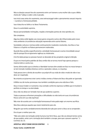 APOSTILA NÃO É CRIME SER DO CONTRA!
Pastor Carlos (11)95725-597
6
Mas os desejos sexuais fora do casamento entre um homem e uma mulher são o que a Bíblia
chama de “cobiça e ceder a eles é pecado.
Isso inclui sexo antes do casamento, sexo extraconjugal ceder a pensamentos sexuais impuros
– e praticar a homossexualidade.
Isso é descrito no Velho e no Novo Testamento.
Deus é a autoridade suprema.
Nossas personalidades inclinações, reações orientações pontos de vista opiniões etc.
São complexas.
Algumas delas estão ligadas aos nossos genes enquanto outras são influenciadas pelo nosso
meio ambiente circunstâncias educação repreensão entre outros fatores.
Sociedades culturas e normas estão continuamente mudando e evoluindo, mas Deus e Sua
Palavra e o Espírito na Palavra permanecem inalterados.
Quando Deus proibiu especificamente a atividade homossexual e outras imoralidade sexual
não foi porque Ele era ignorante ingênuo ou intolerante.
A lei foi dada porque as pessoas haviam se desviado de Seu propósito original e bênção.
O que era imoral pelos padrões de Deus então não se tornou moral hoje apenas porque a
maioria tolera e aceita isso.
Somos afortunados que os direitos e liberdade humana têm estado em foco no nosso tempo e
se tem tomado medidas drásticas contra a opressão o abuso, e a injustiça.
Toda pessoa tem o direito de escolher sua própria fé sua visão de vida e modo de vida e isso
deve ser respeitado.
No entanto se quisermos viver como cristãos crentes a Palavra de Deus não pode ser ignorada.
A Bíblia nos dá muitas promessas mas também condições para uma vida boa e feliz.
Deus é nosso Criador e é somente a Sua vontade conforme expressa na Bíblia que é imutável e
perfeita no tempo e na eternidade.
Deus não nos deixa ser tentado mais do que podemos suportar..
Todas as pessoas enfrentam provações e dificuldades na vida tanto em suas circunstâncias
físicas como em sua vida espiritual.
Não viver de acordo com a orientação homossexual inata pode exigir um enorme sacrifício.
Mas Deus abençoa aqueles que vivem totalmente para ele.
Ninguém que tenha verdadeiramente desistido de tudo para servir a Deus vai se arrepender.
Ele só quer o melhor para nós.
"Não veio sobre vós tentação senão humana mas fiel é Deus, que não vos deixará tentar acima
do que podeis, antes com a tentação dará também o escape, para que a possais suportar." 1
Coríntios 10; 13.
 
