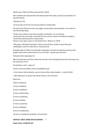 APOSTILA NÃO É CRIME SER DO CONTRA!
Pastor Carlos (11)95725-597
7
Mesmo que a Palavra de Deus possa parecer radical,
Deus também ama cada pecador não importa quem eles sejam, qual seja seu passado ou o
que eles fizeram.
(Romanos 6; 23).
Ele ama cada um de nós mais do que podemos compreender.
Ele enviou Seu Filho Jesus Cristo, que pagou o preço pelos nossos pecados e nos mostrou o
caminho da libertação.
"Vinde a mim, todos os que estais cansados e oprimidos, e eu vos aliviarei.
Tomai sobre vós o meu jugo, e aprendei de mim, que sou manso e humilde de coração; e
encontrareis descanso para as vossas almas.
Porque o meu jugo é suave e o meu fardo é leve." Mateus 11: 28-30
"Mas agora, libertados do pecado, e feitos servos de Deus, tendes o vosso fruto para
santificação, e por fim a vida eterna." Romanos 6:22.
A batalha pode ser difícil, mas não pode comparada à vida eterna e gloriosa que Deus dará
àqueles cujos nomes estão escritos no Livro da Vida – aqueles que venceram.
Romanos 8;18 e Apocalipse 3;5.
Não há pecado pelo qual Jesus não tenha morrido; não há tentação de que Deus não possa nos
dar força para vencer.
Ele estendeu a mão – segura-o!
Fontes / versículos bíblicos sobre imoralidade sexual
« Com homem não te deitarás, como se fosse mulher; abominação é; .» Levítico 18,22.
« Não sabeis que os injustos não hão de herdar o reino de Deus?
Não erreis:
1)nem os devassos,
2) nem os idólatras,
3) nem os adúlteros,
4) nem os efeminados,
5) nem os sodomitas,
6) nem os ladrões,
7) nem os avarentos,
8) nem os bêbados,
9) nem os maldizentes,
10) nem os roubadores herdarão o reino de Deus.
 