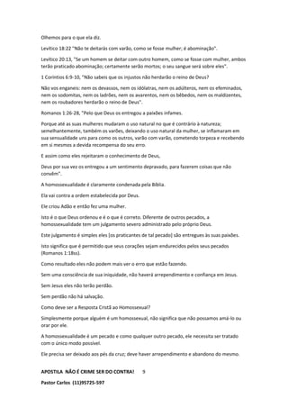 APOSTILA NÃO É CRIME SER DO CONTRA!
Pastor Carlos (11)95725-597
9
Olhemos para o que ela diz.
Levítico 18:22 "Não te deitarás com varão, como se fosse mulher; é abominação".
Levítico 20:13, "Se um homem se deitar com outro homem, como se fosse com mulher, ambos
terão praticado abominação; certamente serão mortos; o seu sangue será sobre eles".
1 Coríntios 6:9-10, "Não sabeis que os injustos não herdarão o reino de Deus?
Não vos enganeis: nem os devassos, nem os idólatras, nem os adúlteros, nem os efeminados,
nem os sodomitas, nem os ladrões, nem os avarentos, nem os bêbedos, nem os maldizentes,
nem os roubadores herdarão o reino de Deus".
Romanos 1:26-28, "Pelo que Deus os entregou a paixões infames.
Porque até as suas mulheres mudaram o uso natural no que é contrário à natureza;
semelhantemente, também os varões, deixando o uso natural da mulher, se inflamaram em
sua sensualidade uns para como os outros, varão com varão, cometendo torpeza e recebendo
em si mesmos a devida recompensa do seu erro.
E assim como eles rejeitaram o conhecimento de Deus,
Deus por sua vez os entregou a um sentimento depravado, para fazerem coisas que não
convêm".
A homossexualidade é claramente condenada pela Bíblia.
Ela vai contra a ordem estabelecida por Deus.
Ele criou Adão e então fez uma mulher.
Isto é o que Deus ordenou e é o que é correto. Diferente de outros pecados, a
homossexualidade tem um julgamento severo administrado pelo próprio Deus.
Este julgamento é simples eles [os praticantes de tal pecado] são entregues às suas paixões.
Isto significa que é permitido que seus corações sejam endurecidos pelos seus pecados
(Romanos 1:18ss).
Como resultado eles não podem mais ver o erro que estão fazendo.
Sem uma consciência de sua iniquidade, não haverá arrependimento e confiança em Jesus.
Sem Jesus eles não terão perdão.
Sem perdão não há salvação.
Como deve ser a Resposta Cristã ao Homossexual?
Simplesmente porque alguém é um homossexual, não significa que não possamos amá-lo ou
orar por ele.
A homossexualidade é um pecado e como qualquer outro pecado, ele necessita ser tratado
com o único modo possível.
Ele precisa ser deixado aos pés da cruz; deve haver arrependimento e abandono do mesmo.
 