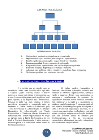 GESTÃO DE PESSOAS I
Professora Tatiani Fernandes Teixeira
tatianift@outlook.com11
 Muitos níveis hierárquicos e coordenação centralizada
 Departamentalização funcional para assegurar a especialização
 Padrões rígidos de comunicação e cargos definitivos e limitados
 Pequena capacidade de processamento da informação
 Cargos individuais especializados com tarefas simples e repetitivas
 Ênfase na eficiência da produção, no método e na rotina
 Adequado para ambiente estável e imutável e tecnologia fixa e permanente
 Nenhuma capacidade para mudança e inovação
o ERA DA INDUSTRIALIZAÇÃO NEOCLÁSSICA
É o período que se estende entre as
décadas de 1950 a 1990. Teve seu início logo após
a Segunda Guerra Mundial, quando o mundo
começou a mudar mais rápida e intensamente. As
transações comerciais passaram da amplitude local
para regional, e de regional para internacional,
tornando-se cada vez mais intensas e menos
previsíveis, acentuando a competição entre as
empresas. A Teoria Clássica foi substituída pela
Teoria Neoclássica da Administração e o Modelo
Burocrático foi redimensionado pela Teoria
Estruturalista. A Teoria das relações Humanas foi
substituída pela Teoria Comportamental. Ao longo
do período surge a Teoria dos Sistemas e no seu
final, a Teoria da Contingência. A visão sistema e
multidisciplinar e o relativismo tomam conta da
teoria administrativa.
O velho modelo burocrático e
funcional, centralizador e piramidal utilizado para
formatar as estruturas organizacionais, tornou-se
rígido e vagaroso demais para acompanhar as
mudanças e transformações do ambiente. As
organizações tentaram novos modelos estruturais
para incentivar a inovação e o ajustamento às
mutáveis condições externas. A estrutura matricial,
uma espécie de quebra-galhos para reconfigurar a
velha e tradicional organização funcional, foi a
resposta das organizações. A abordagem matricial
visava a conjugar a departamentalização funcional
com um esquema lateral de estrutura por
produtos/serviços, a fim de proporcionar
características adicionais de inovação e dinamismo
e alcançar maior competitividade.
 