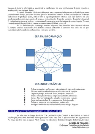 GESTÃO DE PESSOAS I
Professora Tatiani Fernandes Teixeira
tatianift@outlook.com13
capazes de tomar a informação e transformá-la rapidamente em uma oportunidade de novo produto ou
serviço, antes que outras o façam.
O capital financeiro (dinheiro), deixou de ser o recurso mais importante cedendo lugar para o
conhecimento, ou seja, em como usá-lo e aplicá-lo de maneira rentável. Nessas circunstâncias, os fatores
tradicionais de produção (terra, mão-de-obra e capital) produzem retornos cada vez menores em uma
escala de rendimentos decrescentes. É a vez do conhecimento, do capital humano e do capital intelectual.
O conhecimento torna-se básico, e o maior desafio passa a ser a produtividade do conhecimento. Tornar o
conhecimento útil e produtivo tornou-se a maior responsabilidade gerencial.
Na Era da informação, o emprego passou a migrar do setor industrial para o setor de serviços,
o trabalho manual substituído pelo trabalho mental, indicando o caminho para uma era da pós-
industrialização baseada no conhecimento e no setor terciário.
 Ênfase em equipes autônomas e não mais em órgãos ou departamentos
 Elevada interdependência entre as redes internas de equipes
 Organização ágil, maleável, fluida, simples e inovadora
 Intensa interação através de cargos autodefinidos e mutáveis
 Cargos flexíveis e adequados a tarefas complexas e variadas
 Capacidade expandida de processamento da informação
 Ênfase na mudança, na criatividade e na inovação
 Ideal para ambiente mutável e dinâmico e tecnologia de ponta
AS MUDANÇAS E TRANSFORMAÇÕES NA FUNÇÃO DE RH
As três eras ao longo do século XX (Industrialização Clássica e Neoclássica e a era da
Informação), trouxeram diferentes abordagens sobre como lidar com as pessoas dentro das organizações.
Ao longo das três eras, a área de ARH passou por três etapas distintas: Relações Industriais, Recursos
 