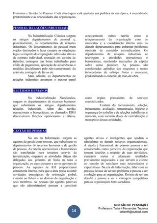 GESTÃO DE PESSOAS I
Professora Tatiani Fernandes Teixeira
tatianift@outlook.com14
Humanos e Gestão de Pessoas. Cada abordagem está ajustada aos padrões da sua época, à mentalidade
predominante e às necessidades das organizações.
PESSOAL/ RELAÇÕES INDUSTRIAIS
Na Industrialização Clássica surgem
os antigos departamentos de pessoal e,
posteriormente, os departamentos de relações
industriais. Os departamentos de pessoal eram
órgãos destinados a fazer cumprir as exigências
legais a respeito do empregado: admissão através
de contrato individual, anotação em carteira de
trabalho, contagem das horas trabalhadas para
efeito de pagamento, aplicação de advertências e
medidas disciplinares pelo não-cumprimento do
contrato, contagem de férias etc.
Mais adiante, os departamentos de
relações industriais assumem o mesmo papel
acrescentando outras tarefas como o
relacionamento da organização com os
sindicatos e a coordenação interna com os
demais departamentos para enfrentar problemas
sindicais de conteúdo reivindicatório. Os
departamentos de relações industriais se
restringem a atividades operacionais e
burocráticas, recebendo instruções da cúpula
sobre como proceder. As pessoas são
consideradas apêndice das máquinas e meras
fornecedoras de esforço físico e muscular,
predominando o conceito de mão-de-obra.
RECURSOS HUMANOS
Na Industrialização Neoclássica,
surgem os departamentos de recursos humanos
que substituem os antigos departamentos
relações industriais. Além das tarefas
operacionais e burocráticas, os chamados DRH
desenvolvem funções operacionais e táticas,
como órgãos prestadores de serviços
especializados.
Cuidam do recrutamento, seleção,
treinamento, avaliação, remuneração, higiene e
segurança do trabalho e de relações trabalhistas e
sindicais, com variadas doses de centralização e
monopólio dessas atividades.
GESTÃO DE PESSOAS
Na era da Informação, surgem as
equipes de gestão com pessoas, que substituem os
departamentos de recursos humanos e de gestão
de pessoas. As tarefas operacionais e burocráticas
são transferidas para terceiros através da
terceirização, enquanto as atividades táticas são
delegadas aos gerentes de linha m toda a
organização, os quais passam a ser os gestores de
pessoas. As equipes de RH proporcionam
consultoria interna, para que a área possa assumir
atividades estratégicas de orientação global,
visando ao futuro e ao destino da organização e
seus membros. As pessoas (de agentes passivos
que são administrados) passam a constituir
agentes ativos e inteligentes que ajudam a
administrar os demais recursos organizacionais.
A virada é fenomenal. As pessoas passam a ser
consideradas como parceiros da organização que
tomam decisões a respeito de suas atividades,
cumprem metas e alcançam resultados
previamente negociados e que servem o cliente
no sentido de satisfazer suas necessidades e
expectativas. Na era da Informação, lidar com as
pessoas deixou de ser um problema e passou a ser
a solução para as organizações. Deixou de ser um
desafio e passou a ser a vantagem competitiva
para as organizações bem-sucedidas.
 