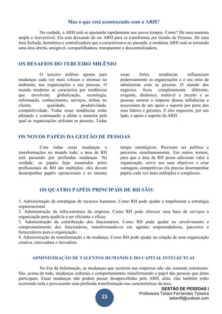 GESTÃO DE PESSOAS I
Professora Tatiani Fernandes Teixeira
tatianift@outlook.com15
Mas o que está acontecendo com a ARH?
Na verdade, a ARH está se ajustando rapidamente aos novos tempos. Como? De uma maneira
ampla e irreversível. Ela está deixando de ser ARH para se transformar em Gestão de Pessoas. De uma
área fechada, hermética e centralizadora que a caracterizava no passado, a moderna ARH está se tornando
uma área aberta, amigável, compartilhadora, transparente e descentralizadora.
OS DESAFIOS DO TERCEIRO MILÊNIO
O terceiro milênio aponta para
mudanças cada vez mais velozes e intensas no
ambiente, nas organizações e nas pessoas. O
mundo moderno se caracteriza por tendências
que envolvem: globalização, tecnologia,
informação, conhecimento, serviços, ênfase no
cliente, qualidade, produtividade,
competitividade. Todas essas tendências estão
afetando e continuarão a afetar a maneira pela
qual as organizações utilizam as pessoas. Todas
essas fortes tendências influenciam
poderosamente as organizações e o seu estio de
administrar com as pessoas. O mundo dos
negócios ficou completamente diferente,
exigente, dinâmico, mutável e incerto e as
pessoas sentem o impacto dessas influências e
necessitam de um apoio e suporte por parte dos
seus líderes e gerentes. E eles requerem, por seu
lado, o apoio e suporte da ARH.
OS NOVOS PAPÉIS DA GESTÃO DE PESSOAS
Com todas essas mudanças e
transformações no mundo todo, a área de RH
está passando por profundas mudanças. Na
verdade, os papéis hoje assumidos pelos
profissionais de RH são múltiplos: eles devem
desempenhar papéis operacionais e ao mesmo
tempo estratégicos. Precisam ser política e
parceiros simultaneamente. Em outros termos,
para que a área de RH possa adicionar valor à
organização, servir aos seus objetivos e criar
vantagens competitivas ela precisa desempenhar
papéis cada vez mais múltiplos e complexos.
OS QUATRO PAPÉIS PRINCIPAIS DE RH SÃO:
1. Administração de estratégias de recursos humanos. Como RH pode ajudar a impulsionar a estratégia
organizacional.
2. Administração da infra-estrutura da empresa. Como RH pode oferecer uma base de serviços à
organização para ajudá-la a ser eficiente e eficaz.
3. Administração da contribuição dos funcionários. Como RH pode ajudar no envolvimento e
comprometimento dos funcionários, transformando-os em agentes empreendedores, parceiros e
fornecedores para a organização.
4. Administração da transformação e da mudança. Como RH pode ajudar na criação de uma organização
criativa, renovadora e inovadora.
ADMINISTRAÇÃO DE TALENTOS HUMANOS E DO CAPITAL INTELECTUAL
Na Era da Informação, as mudanças que ocorrem nas empresas não são somente estruturais.
São, acima de tudo, mudanças culturais e comportamentais transformando o papel das pessoas que delas
participam. Essas mudanças não podem passar desapercebidas pela ARH, aliás, elas também estão
ocorrendo nela e provocando uma profunda transformação nas características da área.
 