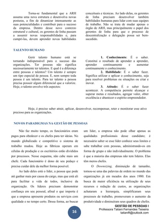 GESTÃO DE PESSOAS I
Professora Tatiani Fernandes Teixeira
tatianift@outlook.com16
Torna-se fundamental que a ARH
assuma uma nova estrutura e desenvolva novas
posturas, a fim de dinamizar intensamente as
suas potencialidades e contribuir para o sucesso
da empresa. Dentro desse novo contexto
estrutural e cultural, os gerentes de linha passam
a assumir novas responsabilidades e, para
cumpri-las, devem aprender novas habilidades
conceituais e técnicas. Ao lado delas, os gerentes
de linha precisam desenvolver também
habilidades humanas para lidar com suas equipes
de trabalho. Não se trata de mudar apenas o
órgão de ARH, mas principalmente o papel dos
gerentes de linha para que o processo de
descentralização e delegação possa ser bem-
sucedido.
TALENTO HUMANO
Gerir talento humano está se
tornando indispensável para o sucesso das
organizações. Ter pessoas não significa
necessariamente ter talentos. E qual é a diferença
entre pessoas e talentos? Um talento é sempre
um tipo especial de pessoa. E, nem sempre toda
pessoa é um talento. Para ter talento a pessoa
precisa possuir algum diferencial que a valorize.
Hoje, o talento envolve três aspectos:
1. Conhecimento: É o saber.
Constitui o resultado de aprender a aprender,
aprender continuamente e aumentar
continuamente o conhecimento.
2. Habilidade: É o saber fazer.
Significa utilizar e aplicar o conhecimento, seja
para resolver problemas ou situações ou criar e
inovar.
3. Atitude: É o saber fazer
acontecer. A competência permite alcançar e
superar metas e resultados, agregar valor, obter
excelência e abastecer o espírito empreendedor.
Hoje, é preciso saber atrair, aplicar, desenvolver, recompensar, reter e monitorar esse ativo
precioso para as organizações.
NOVOS PARADIGMAS NA GESTÃO DE PESSOAS
Não faz muito tempo, os funcionários eram
pagos para obedecer e os chefes para ter ideias. No
mundo globalizado e competitivo o sistema de
trabalho mudou. Hoje as fábricas operam em
células de produção e os escritórios estão divididos
por processos. Nesse esquema, não cabe mais um
chefe. Cada funcionário é dono de seu pedaço e
precisa cuidar dele da melhor forma possível.
Ao lado deles está o líder, a pessoa que pode
até ganhar mais por causa do cargo, mas que está ali
para facilitar a vida de todos, inclusive da
organização. Os líderes precisam demonstrar
confiança em seu pessoal, afinal o que importa é
que a empresa apresente produtos ou serviços com
qualidade e no tempo certo. Dessa forma, ao buscar
um líder, a empresa não pode olhar apenas as
qualidades profissionais desse candidato; é
necessário saber se esse líder conhece seus limites e
sabe trabalhar com pessoas, administrando-os em
forma de grupo e não individualmente. O problema
é que a maioria das empresas não tem líderes. Elas
têm meros chefes.
O Downsizing, diminuição de tamanho,
tornou-se uma das palavras de ordem no mundo das
organizações já em meados dos anos 1980. Em
busca de maior eficiência na utilização de seus
recursos e redução de custos, as organizações
achataram a hierarquia, simplificaram seus
processos de trabalho, promoveram o aumento da
produtividade e diminuíram seus quadros de chefes.
 