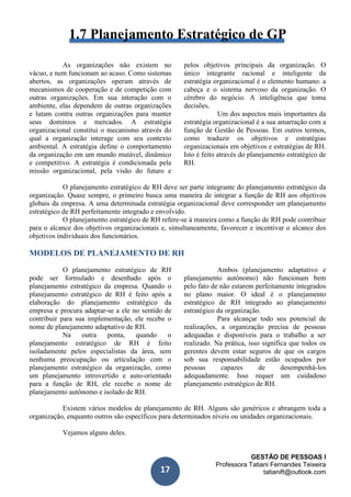 GESTÃO DE PESSOAS I
Professora Tatiani Fernandes Teixeira
tatianift@outlook.com17
1.7 Planejamento Estratégico de GP
As organizações não existem no
vácuo, e nem funcionam ao acaso. Como sistemas
abertos, as organizações operam através de
mecanismos de cooperação e de competição com
outras organizações. Em sua interação com o
ambiente, elas dependem de outras organizações
e lutam contra outras organizações para manter
seus domínios e mercados. A estratégia
organizacional constitui o mecanismo através do
qual a organização interage com seu contexto
ambiental. A estratégia define o comportamento
da organização em um mundo mutável, dinâmico
e competitivo. A estratégia é condicionada pela
missão organizacional, pela visão do futuro e
pelos objetivos principais da organização. O
único integrante racional e inteligente da
estratégia organizacional é o elemento humano: a
cabeça e o sistema nervoso da organização. O
cérebro do negócio. A inteligência que toma
decisões.
Um dos aspectos mais importantes da
estratégia organizacional é a sua amarração com a
função de Gestão de Pessoas. Em outros termos,
como traduzir os objetivos e estratégias
organizacionais em objetivos e estratégias de RH.
Isto é feito através do planejamento estratégico de
RH.
O planejamento estratégico de RH deve ser parte integrante do planejamento estratégico da
organização. Quase sempre, o primeiro busca uma maneira de integrar a função de RH aos objetivos
globais da empresa. A uma determinada estratégia organizacional deve corresponder um planejamento
estratégico de RH perfeitamente integrado e envolvido.
O planejamento estratégico de RH refere-se à maneira como a função de RH pode contribuir
para o alcance dos objetivos organizacionais e, simultaneamente, favorecer e incentivar o alcance dos
objetivos individuais dos funcionários.
MODELOS DE PLANEJAMENTO DE RH
O planejamento estratégico de RH
pode ser formulado e desenhado após o
planejamento estratégico da empresa. Quando o
planejamento estratégico de RH é feito após a
elaboração do planejamento estratégico da
empresa e procura adaptar-se a ele no sentido de
contribuir para sua implementação, ele recebe o
nome de planejamento adaptativo de RH.
Na outra ponta, quando o
planejamento estratégico de RH é feito
isoladamente pelos especialistas da área, sem
nenhuma preocupação ou articulação com o
planejamento estratégico da organização, como
um planejamento introvertido e auto-orientado
para a função de RH, ele recebe o nome de
planejamento autônomo e isolado de RH.
Ambos (planejamento adaptativo e
planejamento autônomo) não funcionam bem
pelo fato de não estarem perfeitamente integrados
no plano maior. O ideal é o planejamento
estratégico de RH integrado ao planejamento
estratégico da organização.
Para alcançar todo seu potencial de
realizações, a organização precisa de pessoas
adequadas e disponíveis para o trabalho a ser
realizado. Na prática, isso significa que todos os
gerentes devem estar seguros de que os cargos
sob sua responsabilidade estão ocupados por
pessoas capazes de desempenhá-los
adequadamente. Isso requer um cuidadoso
planejamento estratégico de RH.
Existem vários modelos de planejamento de RH. Alguns são genéricos e abrangem toda a
organização, enquanto outros são específicos para determinados níveis ou unidades organizacionais.
Vejamos alguns deles.
 