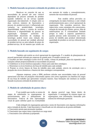 GESTÃO DE PESSOAS I
Professora Tatiani Fernandes Teixeira
tatianift@outlook.com18
1. Modelo baseado na procura estimada do produto ou serviço
Baseia-se no conceito de que as
necessidades de pessoal são uma variável
dependente da procura estimada do produto
(quando indústria) ou do serviço (quando
organização não-industrial). A relação entre as
duas variáveis (número de funcionários e
procura do produto/serviço) é influenciada por
variações na produtividade, tecnologia,
disponibilidade interna e externa de recursos
financeiros e disponibilidade de pessoas na
organização. Qualquer acréscimo de
produtividade decorrente de mudança na
tecnologia poderá trazer uma redução das
necessidades de pessoal por unidade adicional
de produto/serviço ou uma redução do preço do
produto/serviço, de tal maneira que resulte em
um aumento de vendas e, conseqüentemente,
aumento das necessidades de pessoal.
Este modelo utiliza previsões ou
extrapolações de dados históricos e está voltado
predominantemente para o nível operacional da
organização. Não considera possíveis fatos
imprevistos, como estratégias dos concorrentes,
situação do mercado de clientes, greves, falta de
matéria-prima etc. É extremamente limitado
porque se reduz a aspectos quantitativos:
quantas pessoas serão necessárias nos vários
postos de trabalho para produzir determinada
quantidade de produto ou serviço oferecido pela
organização.
2. Modelo baseado em seguimento de cargos
Também está restrito ao nível operacional da organização. É o modelo de planejamento de
pessoal operacional utilizado por empresas de grande porte. O modelo consiste em:
a. Escolher um fator estratégico (como nível de vendas, volume de produção, plano de expansão) cujas
variações afetam proporcionalmente as necessidades de pessoal.
b. Estabelecer os níveis históricos (passado) e futuro para cada fator estratégico.
c. Determinar os níveis históricos da força de trabalho para cada unidade.
d. Projetar os níveis futuros de força de trabalho para cada unidade, através da correlação com a
projeção dos níveis (históricos e futuros) do fator estratégico correspondente.
Algumas empresas, como a IBM, preferem calcular suas necessidades totais de pessoal
operacional com base em projeções relacionadas apenas com certos segmentos (ou famílias) de cargos
de sua força de trabalho que apresentam variações maiores. Suas limitações são similares ao modelo
baseado na procura estimada do produto/serviço.
3. Modelo de substituição de postos-chave
É um modelo que recebe os nomes de
mapas de substituição ou organogramas de
encarreiramento para o planejamento de
funcionários. Trata-se de uma representação
visual de quem substitui quem na eventualidade
de alguma possível vaga futura dentro da
organização. A montagem do sistema requer um
organograma com informações fornecidas pelo
sistema de informação gerencial.
Cada retângulo do organograma apresenta o nome do funcionário com algumas informações
para a tomada de decisão. Cada funcionário é classificado em três alternativas de promovabilidade:
a. Funcionário pronto para promoção imediata.
b. Funcionário que requer maior experiência no cargo atual.
c. Funcionário com substituto já preparado.
 