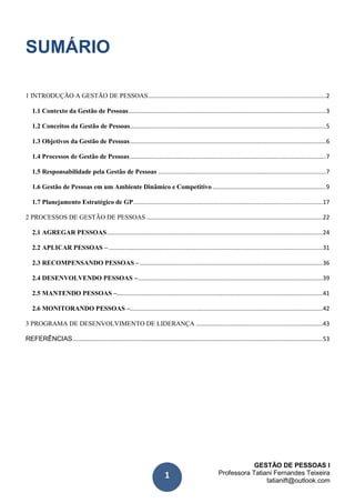 GESTÃO DE PESSOAS I
Professora Tatiani Fernandes Teixeira
tatianift@outlook.com
1
SUMÁRIO
1 INTRODUÇÃO A GESTÃO DE PESSOAS............................................................................................................2
1.1 Contexto da Gestão de Pessoas........................................................................................................................3
1.2 Conceitos da Gestão de Pessoas.......................................................................................................................5
1.3 Objetivos da Gestão de Pessoas.......................................................................................................................6
1.4 Processos de Gestão de Pessoas.......................................................................................................................7
1.5 Responsabilidade pela Gestão de Pessoas ......................................................................................................7
1.6 Gestão de Pessoas em um Ambiente Dinâmico e Competitivo.....................................................................9
1.7 Planejamento Estratégico de GP...................................................................................................................17
2 PROCESSOS DE GESTÃO DE PESSOAS ...........................................................................................................22
2.1 AGREGAR PESSOAS...................................................................................................................................24
2.2 APLICAR PESSOAS –..................................................................................................................................31
2.3 RECOMPENSANDO PESSOAS –...............................................................................................................36
2.4 DESENVOLVENDO PESSOAS –................................................................................................................39
2.5 MANTENDO PESSOAS –.............................................................................................................................41
2.6 MONITORANDO PESSOAS –.....................................................................................................................42
3 PROGRAMA DE DESENVOLVIMENTO DE LIDERANÇA .............................................................................43
REFERÊNCIAS........................................................................................................................................................53
 