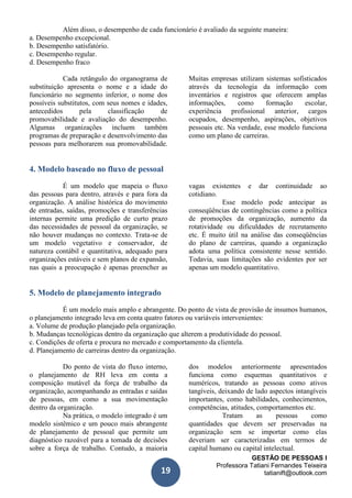 GESTÃO DE PESSOAS I
Professora Tatiani Fernandes Teixeira
tatianift@outlook.com19
Além disso, o desempenho de cada funcionário é avaliado da seguinte maneira:
a. Desempenho excepcional.
b. Desempenho satisfatório.
c. Desempenho regular.
d. Desempenho fraco
Cada retângulo do organograma de
substituição apresenta o nome e a idade do
funcionário no segmento inferior, o nome dos
possíveis substitutos, com seus nomes e idades,
antecedidos pela classificação de
promovabilidade e avaliação do desempenho.
Algumas organizações incluem também
programas de preparação e desenvolvimento das
pessoas para melhorarem sua promovabilidade.
Muitas empresas utilizam sistemas sofisticados
através da tecnologia da informação com
inventários e registros que oferecem amplas
informações, como formação escolar,
experiência profissional anterior, cargos
ocupados, desempenho, aspirações, objetivos
pessoais etc. Na verdade, esse modelo funciona
como um plano de carreiras.
4. Modelo baseado no fluxo de pessoal
É um modelo que mapeia o fluxo
das pessoas para dentro, através e para fora da
organização. A análise histórica do movimento
de entradas, saídas, promoções e transferências
internas permite uma predição de curto prazo
das necessidades de pessoal da organização, se
não houver mudanças no contexto. Trata-se de
um modelo vegetativo e conservador, de
natureza contábil e quantitativa, adequado para
organizações estáveis e sem planos de expansão,
nas quais a preocupação é apenas preencher as
vagas existentes e dar continuidade ao
cotidiano.
Esse modelo pode antecipar as
conseqüências de contingências como a política
de promoções da organização, aumento da
rotatividade ou dificuldades de recrutamento
etc. É muito útil na análise das conseqüências
do plano de carreiras, quando a organização
adota uma política consistente nesse sentido.
Todavia, suas limitações são evidentes por ser
apenas um modelo quantitativo.
5. Modelo de planejamento integrado
É um modelo mais amplo e abrangente. Do ponto de vista de provisão de insumos humanos,
o planejamento integrado leva em conta quatro fatores ou variáveis intervenientes:
a. Volume de produção planejado pela organização.
b. Mudanças tecnológicas dentro da organização que alterem a produtividade do pessoal.
c. Condições de oferta e procura no mercado e comportamento da clientela.
d. Planejamento de carreiras dentro da organização.
Do ponto de vista do fluxo interno,
o planejamento de RH leva em conta a
composição mutável da força de trabalho da
organização, acompanhando as entradas e saídas
de pessoas, em como a sua movimentação
dentro da organização.
Na prática, o modelo integrado é um
modelo sistêmico e um pouco mais abrangente
de planejamento de pessoal que permite um
diagnóstico razoável para a tomada de decisões
sobre a força de trabalho. Contudo, a maioria
dos modelos anteriormente apresentados
funciona como esquemas quantitativos e
numéricos, tratando as pessoas como ativos
tangíveis, deixando de lado aspectos intangíveis
importantes, como habilidades, conhecimentos,
competências, atitudes, comportamentos etc.
Tratam as pessoas como
quantidades que devem ser preservadas na
organização sem se importar como elas
deveriam ser caracterizadas em termos de
capital humano ou capital intelectual.
 