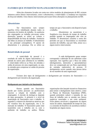 GESTÃO DE PESSOAS I
Professora Tatiani Fernandes Teixeira
tatianift@outlook.com20
FATORES QUE INTERVÉM NO PLANEJAMENTO DE RH
Além dos elementos levados em conta nos vários modelos de planejamento de RH, existem
inúmeros outros fatores intervenientes, como o absenteísmo, a rotatividade e a mudança nos requisitos
da força de trabalho. Estes fatores intervenientes provocam fortes alterações no planejamento de RH.
Absenteísmo
Ter funcionários nem sempre
significa tê-los trabalhando durante todos os
momentos do horário de trabalho. As ausências
dos empregados ao trabalho provocam certas
distorções quando se refere ao volume e
disponibilidade da força de trabalho. Ausências
são faltas ou atrasos ao trabalho. O absenteísmo
é sua principal conseqüência. O oposto do
absenteísmo é a presença. Ela se refere ao
tempo em que o funcionário está disponível para
o trabalho.
Absenteísmo ou ausentismo é a
freqüência e/ou duração do tempo de trabalho
perdido quando os empregados não vêm ao
trabalho. O absenteísmo constitui a soma dos
períodos em que os funcionários se encontram
ausentes do trabalho, seja por falta, atraso ou a
algum motivo interveniente.
Rotatividade de pessoal
A rotatividade de pessoal é o
resultado da saída de alguns funcionários e a
entrada de outros para substituí-lo no trabalho.
A rotatividade refere-se ao fluxo de entradas e
saídas de pessoas em uma organização, ou seja,
às entradas para compensar as saídas de pessoas
da organização.
A cada desligamento quase sempre
corresponde a admissão de um substituto como
reposição. Isso significa que o fluxo de saídas
(desligamentos, demissões e aposentadorias)
deve ser compensado por um fluxo equivalente
de entradas (admissões) de pessoas. O
desligamento ocorre quando uma pessoa deixa
de ser membro de uma organização.
Existem dois tipos de desligamento: o desligamento por iniciativa do funcionário e o
desligamento por iniciativa da organização.
Desligamento por iniciativa do funcionário.
Ocorre quando um funcionário
decide por razões pessoais ou profissionais
encerrar a relação de trabalho com o
empregador. A decisão de desligar-se depende
de duas percepções. A primeira é o nível de
insatisfação do funcionário com o trabalho. A
segunda é o número de alternativas atrativas que
ele visualiza fora da organização, isto é, no
mercado de trabalho. O funcionário pode estar
insatisfeito com o trabalho em si, com o
ambiente de trabalho ou ambos. Muitas
organizações têm lançado incentivos financeiros
para tornar o desligamento mais atrativo, como
os Planos de Demissão Espontânea (PDE),
quando pretendem reduzir o tamanho de sua
força de trabalho sem se enredar nos fatores
negativos associados a um corte unilateral.
Esses planos envolvem o pagamento de alguns
meses de salário, dependendo do tempo de casa,
e a extensão do benefício de assistência médico-
hospitalar por alguns meses.
 