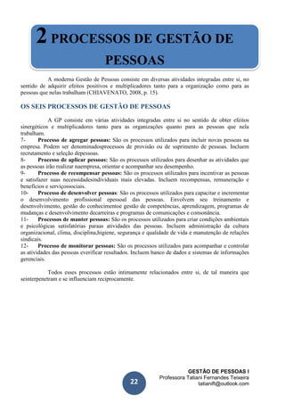 GESTÃO DE PESSOAS I
Professora Tatiani Fernandes Teixeira
tatianift@outlook.com22
2PROCESSOS DE GESTÃO DE
PESSOAS
A moderna Gestão de Pessoas consiste em diversas atividades integradas entre si, no
sentido de adquirir efeitos positivos e multiplicadores tanto para a organização como para as
pessoas que nelas trabalham (CHIAVENATO, 2008, p. 15).
OS SEIS PROCESSOS DE GESTÃO DE PESSOAS
A GP consiste em várias atividades integradas entre si no sentido de obter efeitos
sinergéticos e multiplicadores tanto para as organizações quanto para as pessoas que nela
trabalham.
7- Processo de agregar pessoas: São os processos utilizados para incluir novas pessoas na
empresa. Podem ser denominadosprocessos de provisão ou de suprimento de pessoas. Incluem
recrutamento e seleção depessoas.
8- Processo de aplicar pessoas: São os processos utilizados para desenhar as atividades que
as pessoas irão realizar naempresa, orientar e acompanhar seu desempenho.
9- Processo de recompensar pessoas: São os processos utilizados para incentivar as pessoas
e satisfazer suas necessidadesindividuais mais elevadas. Incluem recompensas, remuneração e
benefícios e serviçossociais.
10- Processo de desenvolver pessoas: São os processos utilizados para capacitar e incrementar
o desenvolvimento profissional epessoal das pessoas. Envolvem seu treinamento e
desenvolvimento, gestão do conhecimentoe gestão de competências, aprendizagem, programas de
mudanças e desenvolvimento decarreiras e programas de comunicações e consonância.
11- Processos de manter pessoas: São os processos utilizados para criar condições ambientais
e psicológicas satisfatórias paraas atividades das pessoas. Incluem administração da cultura
organizacional, clima, disciplina,higiene, segurança e qualidade de vida e manutenção de relações
sindicais.
12- Processo de monitorar pessoas: São os processos utilizados para acompanhar e controlar
as atividades das pessoas everificar resultados. Incluem banco de dados e sistemas de informações
gerenciais.
Todos esses processos estão intimamente relacionados entre si, de tal maneira que
seinterpenetram e se influenciam reciprocamente.
 