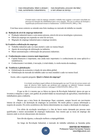 GESTÃO DE PESSOAS I
Professora Tatiani Fernandes Teixeira
tatianift@outlook.com26
mais indisciplinados, faltam e atrasam mais disciplinados, procuram não faltar
mais, aumentando o absenteísmo. e nem atrasar ao serviço.
Contudo muda a visão do emprego, tornando o trabalho mais exigente e com maior velocidade nos
processos de transição dos trabalhadores para a nova situação. “Por isso os esforços de formação e
requalificação profissional tornam-se fundamentais.” (CHIAVENATO, 2008, p. 106).
Com base nesse contexto se entende uma forte mudança no mercado de trabalho no mundo:
a) Redução do nível de emprego industrial:
 Produção industrial maior e com menos pessoas, através de novas tecnologias e processos;
 Oferta de emprego em expansão no setor de serviços;
 Migração do emprego industrial para o emprego terciário.
b) Gradativa sofisticação do emprego:
 Trabalho industrial cada vez mais mental e cada vez menos braçal;
 Aporte da tecnologia da informação na indústria;
 Maior automatização e robotização dos processos industriais.
c) Conhecimento como o recurso mais importante:
 Capital financeiro é importante, mas ainda mais importante é o conhecimento de como aplicá-lo e
rentabilizá-lo;
 Conhecimento é novidade, é inovação, é criatividade, é a mola mestra da mudança.
d) Tendência à globalização:
 Globalização da economia e criação de uma aldeia global;
 Globalização do mercado de trabalho cada vez mais mundial e cada vez menos local.
Assim, cabe a seguinte pergunta: Qual é o futuro do emprego?
A revolução tecnológica jogará milhares de desempregados nas ruas? O setor de serviços jamais será
capaz de absorver todos aqueles que perderam seus empregos na indústria? Estamos trocando
empregos bons por outros instáveis e mal pagos? (CHIAVENATO, 2008, p. 107).
O que se diz é o mesmo que se falava na época da Revolução Industrial, época em que se
inventou a máquina a vapor, com ganhos de produtividade na mecanização da agricultura, transferindo os
trabalhadores para a indústria.
Mesmo que a taxa bruta de desemprego fique constante, sempre haverá um movimento
intenso de criação e de destruição de empregos na economia. Há muito pânico e pouca informação a
respeito do assunto. Os ciclos econômicos são fatores determinantes na criação e destruição de empregos.
Um efeito da revolução tecnológica é o fato de haver maior demanda por pessoas mais
qualificadas e menor necessidade de empregos tradicionais. Isso mostra que as taxas de emprego são
maiores onde os níveis educacionais são menores.
Sem dúvida alguma, a educação melhora a empregabilidade.
Ao longo da Revolução Industrial, o mercado de trabalho substituiu as fazendas pelas
 