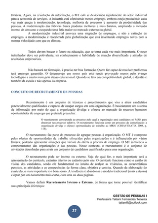 GESTÃO DE PESSOAS I
Professora Tatiani Fernandes Teixeira
tatianift@outlook.com
27
fábricas. Agora, na revolução da informação, o MT está se deslocando rapidamente do setor industrial
para a economia de serviços. A indústria está oferecendo menos emprego, embora esteja produzindo cada
vez mais graças à modernização, tecnologia, melhoria de processos e aumento da produtividade das
pessoas. A modernização das fábricas busca produtos melhores e mais baratos, ampliando o mercado
interno de consumo e ocupando uma fatia maior no mercado externo ou global.
A modernização industrial provoca uma migração de empregos, e não a extinção de
empregos, a modernização é reacelerada pela globalização que está inventando empregos novos com a
mesma velocidade com que os elimina.
Todos devem buscar o futuro na educação, que se torna cada vez mais importante. O novo
trabalhador deve ser polivalente, ter conhecimento e habilidade de atuação diversificada e atitudes de
resultados empresariais.
Não bastará ter formação, é preciso ter boa formação. Quem for capaz de resolver problemas
terá emprego garantido. O desemprego em nosso país está sendo provocado menos pelo avanço
tecnológico e muito mais pelo atraso educacional. Quando se fala em competitividade global, o desafio é
também da escola e não apenas da empresa.
CONCEITO DE RECRUTAMENTO DE PESSOAS
Recrutamento é um conjunto de técnicas e procedimentos que visa a atrair candidatos
potencialmente qualificados e capazes de ocupar cargos em uma organização. É basicamente um sistema
de informação por meio do qual a organização divulga e oferece ao mercado de recursos humanos
oportunidades de emprego que pretende preencher.
O recrutamento corresponde ao processo pelo qual a organização atrai candidatos no MRH para
abastecer seu processo seletivo. O recrutamento funciona como um processo de comunicação: a
organização divulga e oferece oportunidades de trabalho ao MRH. (CHIAVENATO, 2008, p.
114).
O recrutamento faz parte do processo de agregar pessoas à organização. O MT é composto
pelas ofertas de oportunidades de trabalho oferecidas pelas organizações e é influenciado por vários
fatores, podendo apresentar situações que variam da oferta à procura de emprego. O MT influencia o
comportamento das organizações e das pessoas. Nesse contexto, o recrutamento é o conjunto de
atividades desenhadas para atrair um conjunto de candidatos qualificados para uma organização.
O recrutamento pode ser interno ou externo. Seja ele qual for, o mais importante será a
apresentação do currículo, cadastro interno ou cadastro pelo site. O currículo funciona como o cartão de
visitas dos candidatos, sendo ele fundamental no intuito de realçar as vivências, as características
pessoais, as atividades e as competências de forma clara, objetiva e concisa. Quando da elaboração do
currículo, o mais importante é o bom senso. A tendência é abandonar o modelo tradicional (mais extenso)
e optar por um documento mais curto, com uma ou duas páginas.
Vamos definir Recrutamento Interno e Externo, de forma que torne possível identificar
suas principais diferenças:
 
