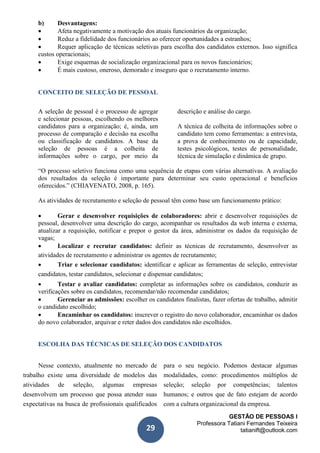 GESTÃO DE PESSOAS I
Professora Tatiani Fernandes Teixeira
tatianift@outlook.com29
b) Desvantagens:
 Afeta negativamente a motivação dos atuais funcionários da organização;
 Reduz a fidelidade dos funcionários ao oferecer oportunidades a estranhos;
 Requer aplicação de técnicas seletivas para escolha dos candidatos externos. Isso significa
custos operacionais;
 Exige esquemas de socialização organizacional para os novos funcionários;
 É mais custoso, oneroso, demorado e inseguro que o recrutamento interno.
CONCEITO DE SELEÇÃO DE PESSOAL
A seleção de pessoal é o processo de agregar
e selecionar pessoas, escolhendo os melhores
candidatos para a organização; é, ainda, um
processo de comparação e decisão na escolha
ou classificação de candidatos. A base da
seleção de pessoas é a colheita de
informações sobre o cargo, por meio da
descrição e análise do cargo.
A técnica de colheita de informações sobre o
candidato tem como ferramentas: a entrevista,
a prova de conhecimento ou de capacidade,
testes psicológicos, testes de personalidade,
técnica de simulação e dinâmica de grupo.
“O processo seletivo funciona como uma sequência de etapas com várias alternativas. A avaliação
dos resultados da seleção é importante para determinar seu custo operacional e benefícios
oferecidos.” (CHIAVENATO, 2008, p. 165).
As atividades de recrutamento e seleção de pessoal têm como base um funcionamento prático:
 Gerar e desenvolver requisições de colaboradores: abrir e desenvolver requisições de
pessoal, desenvolver uma descrição do cargo, acompanhar os resultados da web interna e externa,
atualizar a requisição, notificar e prepor o gestor da área, administrar os dados da requisição de
vagas;
 Localizar e recrutar candidatos: definir as técnicas de recrutamento, desenvolver as
atividades de recrutamento e administrar os agentes de recrutamento;
 Triar e selecionar candidatos: identificar e aplicar as ferramentas de seleção, entrevistar
candidatos, testar candidatos, selecionar e dispensar candidatos;
 Testar e avaliar candidatos: completar as informações sobre os candidatos, conduzir as
verificações sobre os candidatos, recomendar/não recomendar candidatos;
 Gerenciar as admissões: escolher os candidatos finalistas, fazer ofertas de trabalho, admitir
o candidato escolhido;
 Encaminhar os candidatos: inscrever o registro do novo colaborador, encaminhar os dados
do novo colaborador, arquivar e reter dados dos candidatos não escolhidos.
ESCOLHA DAS TÉCNICAS DE SELEÇÃO DOS CANDIDATOS
Nesse contexto, atualmente no mercado de
trabalho existe uma diversidade de modelos das
atividades de seleção, algumas empresas
desenvolvem um processo que possa atender suas
expectativas na busca de profissionais qualificados
para o seu negócio. Podemos destacar algumas
modalidades, como: procedimentos múltiplos de
seleção; seleção por competências; talentos
humanos; e outros que de fato estejam de acordo
com a cultura organizacional da empresa.
 
