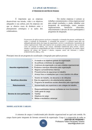GESTÃO DE PESSOAS I
Professora Tatiani Fernandes Teixeira
tatianift@outlook.com31
2.2 APLICAR PESSOAS –
2º PROCESSO DE GESTÃO DE PESSOAS
É importante que as empresas
desenvolvam sua missão, visão e os objetivos
adequados à sua cultura, pois há empresas em
que se observa casos de distância entre o
planejamento estratégico e as ações dos
colaboradores.
Em muitas empresas é comum se
trabalhar constantemente o clima organizacional
para atingir resultados; e, ainda, trabalhar com
programas de socialização, como: assuntos
organizacionais, benefícios oferecidos,
relacionamento e deveres do novo participante e
programas de integração.
Os processos de aplicar pessoas envolvem a integração e orientação das pessoas, modelagem de
cargos e avaliação de desempenho. A orientação das pessoas é o primeiro passo para sua
adequada aplicação dentro dos cargos da organização e envolve o entendimento e ajustamento da
cultura organizacional. Onde cada empresa tem sua própria cultura corporativa. Que se entende
como um conjunto de hábitos, suas crenças, identidade estabelecida pelas normas, valores,
atitudes e expectativas compartilhadas por todos os membros da organização. No entanto, alguns
aspectos da cultura são formais e abertos, enquanto outros são informais e ocultos.
(CHIAVENATO, 2008, p. 193).
Principais itens de um programa de socialização e integração para aplicar pessoas:
1. A missão e os objetivos globais da organização
2. As políticas e diretrizes da organização
3. A estrutura da organização e as suas unidades organizacionais
Assuntos organizacionais 4. Produtos e serviços oferecidos pela organização
5. Regras e procedimentos internos
6. Procedimentos de segurança no trabalho
7. Arranjo físico e instalações que o novo membro irá utilizar
1. Horário de trabalho, de descanso e de refeições
Benefícios oferecidos 2. Dias de pagamento e de adiantamentos salariais
3. Programa de benefícios sociais oferecidos pela organização
Relacionamento 1. Apresentação aos superiores e aos colegas de trabalho
1. Responsabilidades básicas confiadas ao novo funcionário
2. Visão geral do cargo
Deveres do novo participante 3. Tarefas
4. Objetivos do cargo
5. Metas e resultados a alcançar
MODELAGEM DE CARGOS
A estrutura de cargos é condicionada pelo desenho organizacional no qual está contida. Os
cargos fazem parte integrante do formato estrutural da organização. Cargo é a composição de todas as
 