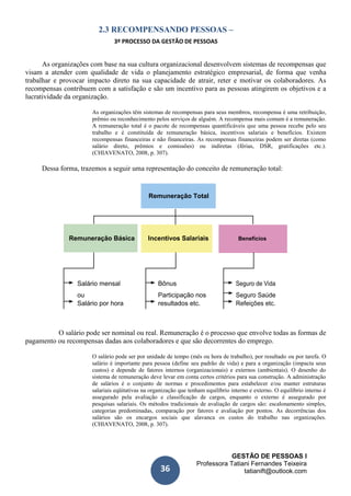 GESTÃO DE PESSOAS I
Professora Tatiani Fernandes Teixeira
tatianift@outlook.com36
2.3 RECOMPENSANDO PESSOAS –
3º PROCESSO DA GESTÃO DE PESSOAS
As organizações com base na sua cultura organizacional desenvolvem sistemas de recompensas que
visam a atender com qualidade de vida o planejamento estratégico empresarial, de forma que venha
trabalhar e provocar impacto direto na sua capacidade de atrair, reter e motivar os colaboradores. As
recompensas contribuem com a satisfação e são um incentivo para as pessoas atingirem os objetivos e a
lucratividade da organização.
As organizações têm sistemas de recompensas para seus membros, recompensa é uma retribuição,
prêmio ou reconhecimento pelos serviços de alguém. A recompensa mais comum é a remuneração.
A remuneração total é o pacote de recompensas quantificáveis que uma pessoa recebe pelo seu
trabalho e é constituída de remuneração básica, incentivos salariais e benefícios. Existem
recompensas financeiras e não financeiras. As recompensas financeiras podem ser diretas (como
salário direto, prêmios e comissões) ou indiretas (férias, DSR, gratificações etc.).
(CHIAVENATO, 2008, p. 307).
Dessa forma, trazemos a seguir uma representação do conceito de remuneração total:
Remuneração Total
Remuneração Básica Incentivos Salariais Benefícios
Salário mensal Bônus Seguro de Vida
ou Participação nos Seguro Saúde
Salário por hora resultados etc. Refeições etc.
O salário pode ser nominal ou real. Remuneração é o processo que envolve todas as formas de
pagamento ou recompensas dadas aos colaboradores e que são decorrentes do emprego.
O salário pode ser por unidade de tempo (mês ou hora de trabalho), por resultado ou por tarefa. O
salário é importante para pessoa (define seu padrão de vida) e para a organização (impacta seus
custos) e depende de fatores internos (organizacionais) e externos (ambientais). O desenho do
sistema de remuneração deve levar em conta certos critérios para sua construção. A administração
de salários é o conjunto de normas e procedimentos para estabelecer e/ou manter estruturas
salariais eqüitativas na organização que tenham equilíbrio interno e externo. O equilíbrio interno é
assegurado pela avaliação e classificação de cargos, enquanto o externo é assegurado por
pesquisas salariais. Os métodos tradicionais de avaliação de cargos são: escalonamento simples,
categorias predominadas, comparação por fatores e avaliação por pontos. As decorrências dos
salários são os encargos sociais que alavanca os custos do trabalho nas organizações.
(CHIAVENATO, 2008, p. 307).
 