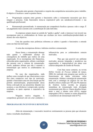 GESTÃO DE PESSOAS I
Professora Tatiani Fernandes Teixeira
tatianift@outlook.com37
Discussão entre gerente e funcionário a respeito das competências necessárias para o trabalho.
O objetivo é localizar e sanar os pontos fracos;
 Programação conjunta entre gerente e funcionário sobre o treinamento necessário que deve
integrar o processo. Cada funcionário torna-se responsável pelo seu autodesenvolvimento e sua
qualificação profissional;
 Remuneração personalizada. A remuneração por competência focaliza a pessoa e não o cargo. É
um pagamento mais coerente com a contribuição de cada indivíduo.
As empresas sempre atuam no sentido do “ganha x ganha”, onde o interesse é em investir nas
recompensas para os colaboradores de forma que recebam em troca contribuições/produtividade ao
alcance dos seus objetivos.
Uma das questões mais polêmicas referentes ao salário é quando o funcionário o entende
como um fator de motivação.
A soma das recompensas diretas e indiretas constitui a remuneração.
Dessa forma, a remuneração abrange
tudo quanto o colaborador alcança em
consequência do trabalho que realiza em uma
organização. Já as recompensas não financeiras,
oferecidas pelas organizações, afetam a satisfação
das pessoas com o sistema de remuneração.
Assim, podemos afirmar que não é somente a
remuneração que motiva os colaboradores na
empresa.
No caso das organizações, nada
melhor como exemplo do que observarmos como
fica claro comprovar esse tipo de motivação,
quando o funcionário atua em uma função que lhe
permite autorrealização, proporcionando dessa
forma a elevação de sua autoestima. Quando isso
acontece, a sua eficiência é comprovada e produz
resultados, os quais superam a expectativa da
empresa.
Ninguém motiva ninguém. A
competência gerencial está em criar condições e
influenciá-las para os colaboradores estarem
motivados.
Para que seja possível um ambiente
motivador, pessoas integradas e produtivas nas
organizações, é imprescindível um plano com
critérios adequados de Gestão de Pessoas.
Com base nesse contexto, na revista
Melhor Gestão de Pessoas (edição de março,
2008) foi realizada uma pesquisa que auxilia no
fornecimento de dados relevantes sobre
remuneração. Alinhar a estratégia de remuneração
total com a estratégia do negócio foi um dos
desafios críticos citados por 70% das 98 empresas
da América Latina ouvidas na pesquisa
instantânea de remuneração total, divulgada
recentemente pela Mercer. Outros desafios foram:
atrair e reter o talento certo (85%), engajar
empregados (70%) e manter os custos disponíveis
e sustentáveis de remuneração total (67%).
PROGRAMAS DE INCENTIVOS E BENEFÍCIOS
Além da remuneração, é necessário incentivar continuamente as pessoas para que alcancem
metas e resultados desafiadores.
 