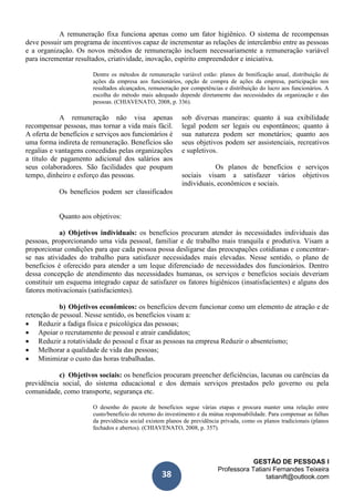 GESTÃO DE PESSOAS I
Professora Tatiani Fernandes Teixeira
tatianift@outlook.com38
A remuneração fixa funciona apenas como um fator higiênico. O sistema de recompensas
deve possuir um programa de incentivos capaz de incrementar as relações de intercâmbio entre as pessoas
e a organização. Os novos métodos de remuneração incluem necessariamente a remuneração variável
para incrementar resultados, criatividade, inovação, espírito empreendedor e iniciativa.
Dentre os métodos de remuneração variável estão: planos de bonificação anual, distribuição de
ações da empresa aos funcionários, opção de compra de ações da empresa, participação nos
resultados alcançados, remuneração por competências e distribuição do lucro aos funcionários. A
escolha do método mais adequado depende diretamente das necessidades da organização e das
pessoas. (CHIAVENATO, 2008, p. 336).
A remuneração não visa apenas
recompensar pessoas, mas tornar a vida mais fácil.
A oferta de benefícios e serviços aos funcionários é
uma forma indireta de remuneração. Benefícios são
regalias e vantagens concedidas pelas organizações
a título de pagamento adicional dos salários aos
seus colaboradores. São facilidades que poupam
tempo, dinheiro e esforço das pessoas.
Os benefícios podem ser classificados
sob diversas maneiras: quanto à sua exibilidade
legal podem ser legais ou espontâneos; quanto à
sua natureza podem ser monetários; quanto aos
seus objetivos podem ser assistenciais, recreativos
e supletivos.
Os planos de benefícios e serviços
sociais visam a satisfazer vários objetivos
individuais, econômicos e sociais.
Quanto aos objetivos:
a) Objetivos individuais: os benefícios procuram atender às necessidades individuais das
pessoas, proporcionando uma vida pessoal, familiar e de trabalho mais tranquila e produtiva. Visam a
proporcionar condições para que cada pessoa possa desligarse das preocupações cotidianas e concentrar-
se nas atividades do trabalho para satisfazer necessidades mais elevadas. Nesse sentido, o plano de
benefícios é oferecido para atender a um leque diferenciado de necessidades dos funcionários. Dentro
dessa concepção de atendimento das necessidades humanas, os serviços e benefícios sociais deveriam
constituir um esquema integrado capaz de satisfazer os fatores higiênicos (insatisfacientes) e alguns dos
fatores motivacionais (satisfacientes).
b) Objetivos econômicos: os benefícios devem funcionar como um elemento de atração e de
retenção de pessoal. Nesse sentido, os benefícios visam a:
 Reduzir a fadiga física e psicológica das pessoas;
 Apoiar o recrutamento de pessoal e atrair candidatos;
 Reduzir a rotatividade do pessoal e fixar as pessoas na empresa Reduzir o absenteísmo;
 Melhorar a qualidade de vida das pessoas;
 Minimizar o custo das horas trabalhadas.
c) Objetivos sociais: os benefícios procuram preencher deficiências, lacunas ou carências da
previdência social, do sistema educacional e dos demais serviços prestados pelo governo ou pela
comunidade, como transporte, segurança etc.
O desenho do pacote de benefícios segue várias etapas e procura manter uma relação entre
custo/benefício do retorno do investimento e da mútua responsabilidade. Para compensar as falhas
da previdência social existem planos de previdência privada, como os planos tradicionais (planos
fechados e abertos). (CHIAVENATO, 2008, p. 357).
 