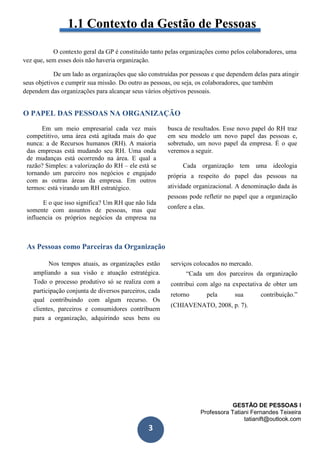 GESTÃO DE PESSOAS I
Professora Tatiani Fernandes Teixeira
tatianift@outlook.com
3
1.1 Contexto da Gestão de Pessoas
O contexto geral da GP é constituído tanto pelas organizações como pelos colaboradores, uma
vez que, sem esses dois não haveria organização.
De um lado as organizações que são construídas por pessoas e que dependem delas para atingir
seus objetivos e cumprir sua missão. Do outro as pessoas, ou seja, os colaboradores, que também
dependem das organizações para alcançar seus vários objetivos pessoais.
O PAPEL DAS PESSOAS NA ORGANIZAÇÃO
Em um meio empresarial cada vez mais
competitivo, uma área está agitada mais do que
nunca: a de Recursos humanos (RH). A maioria
das empresas está mudando seu RH. Uma onda
de mudanças está ocorrendo na área. E qual a
razão? Simples: a valorização do RH – ele está se
tornando um parceiro nos negócios e engajado
com as outras áreas da empresa. Em outros
termos: está virando um RH estratégico.
E o que isso significa? Um RH que não lida
somente com assuntos de pessoas, mas que
influencia os próprios negócios da empresa na
busca de resultados. Esse novo papel do RH traz
em seu modelo um novo papel das pessoas e,
sobretudo, um novo papel da empresa. É o que
veremos a seguir.
Cada organização tem uma ideologia
própria a respeito do papel das pessoas na
atividade organizacional. A denominação dada às
pessoas pode refletir no papel que a organização
confere a elas.
As Pessoas como Parceiras da Organização
Nos tempos atuais, as organizações estão
ampliando a sua visão e atuação estratégica.
Todo o processo produtivo só se realiza com a
participação conjunta de diversos parceiros, cada
qual contribuindo com algum recurso. Os
clientes, parceiros e consumidores contribuem
para a organização, adquirindo seus bens ou
serviços colocados no mercado.
“Cada um dos parceiros da organização
contribui com algo na expectativa de obter um
retorno pela sua contribuição.”
(CHIAVENATO, 2008, p. 7).
 