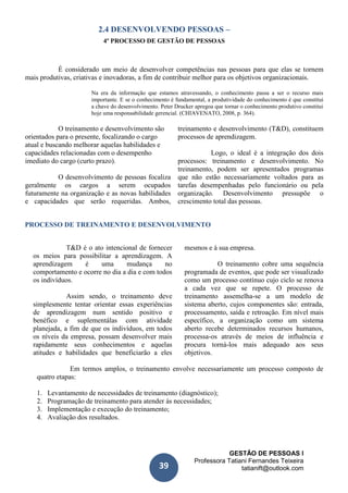 GESTÃO DE PESSOAS I
Professora Tatiani Fernandes Teixeira
tatianift@outlook.com39
2.4 DESENVOLVENDO PESSOAS –
4º PROCESSO DE GESTÃO DE PESSOAS
É considerado um meio de desenvolver competências nas pessoas para que elas se tornem
mais produtivas, criativas e inovadoras, a fim de contribuir melhor para os objetivos organizacionais.
Na era da informação que estamos atravessando, o conhecimento passa a ser o recurso mais
importante. E se o conhecimento é fundamental, a produtividade do conhecimento é que constitui
a chave do desenvolvimento. Peter Drucker apregoa que tornar o conhecimento produtivo constitui
hoje uma responsabilidade gerencial. (CHIAVENATO, 2008, p. 364).
O treinamento e desenvolvimento são
orientados para o presente, focalizando o cargo
atual e buscando melhorar aquelas habilidades e
capacidades relacionadas com o desempenho
imediato do cargo (curto prazo).
O desenvolvimento de pessoas focaliza
geralmente os cargos a serem ocupados
futuramente na organização e as novas habilidades
e capacidades que serão requeridas. Ambos,
treinamento e desenvolvimento (T&D), constituem
processos de aprendizagem.
Logo, o ideal é a integração dos dois
processos: treinamento e desenvolvimento. No
treinamento, podem ser apresentados programas
que não estão necessariamente voltados para as
tarefas desempenhadas pelo funcionário ou pela
organização. Desenvolvimento pressupõe o
crescimento total das pessoas.
PROCESSO DE TREINAMENTO E DESENVOLVIMENTO
T&D é o ato intencional de fornecer
os meios para possibilitar a aprendizagem. A
aprendizagem é uma mudança no
comportamento e ocorre no dia a dia e com todos
os indivíduos.
Assim sendo, o treinamento deve
simplesmente tentar orientar essas experiências
de aprendizagem num sentido positivo e
benéfico e suplementálas com atividade
planejada, a fim de que os indivíduos, em todos
os níveis da empresa, possam desenvolver mais
rapidamente seus conhecimentos e aquelas
atitudes e habilidades que beneficiarão a eles
mesmos e à sua empresa.
O treinamento cobre uma sequência
programada de eventos, que pode ser visualizado
como um processo contínuo cujo ciclo se renova
a cada vez que se repete. O processo de
treinamento assemelha-se a um modelo de
sistema aberto, cujos componentes são: entrada,
processamento, saída e retroação. Em nível mais
específico, a organização como um sistema
aberto recebe determinados recursos humanos,
processa-os através de meios de influência e
procura torná-los mais adequado aos seus
objetivos.
Em termos amplos, o treinamento envolve necessariamente um processo composto de
quatro etapas:
1. Levantamento de necessidades de treinamento (diagnóstico);
2. Programação de treinamento para atender às necessidades;
3. Implementação e execução do treinamento;
4. Avaliação dos resultados.
 