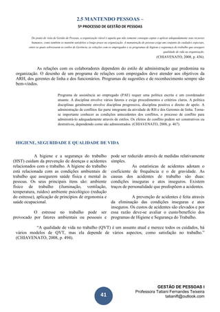 GESTÃO DE PESSOAS I
Professora Tatiani Fernandes Teixeira
tatianift@outlook.com41
2.5 MANTENDO PESSOAS –
5º PROCESSO DE GESTÃO DE PESSOAS
Do ponto de vista de Gestão de Pessoas, a organização viável é aquela que não somente consegue captar e aplicar adequadamente seus recursos
humanos, como também os mantém satisfeitos a longo prazo na organização. A manutenção de pessoas exige um conjunto de cuidados especiais,
entre os quais sobressaem os estilos de Gerência, as relações com os empregados e os programas de higiene e segurança do trabalho que assegure
qualidade de vida na organização.
(CHIAVENATO, 2008, p. 436).
As relações com os colaboradores dependem do estilo de administração que predomina na
organização. O desenho de um programa de relações com empregados deve atender aos objetivos da
ARH, dos gerentes de linha e dos funcionários. Programas de sugestões e de reconhecimento sempre são
bem-vindos.
Programa de assistência ao empregado (PAE) requer uma política escrita e um coordenador
atuante. A disciplina envolve vários fatores e exige procedimentos e critérios claros. A política
disciplinas geralmente envolve disciplina progressiva, disciplina positiva e direito de apelo. A
administração de conflitos faz parte integrante da atividade de RH e dos Gerentes de linha. Torna-
se importante conhecer as condições antecedentes dos conflitos, o processo de conflito para
administrá-lo adequadamente através de estilos. Os efeitos do conflito podem ser construtivos ou
destrutivos, dependendo como são administrados. (CHIAVENATO, 2008, p. 467).
HIGIENE, SEGURIDADE E QUALIDADE DE VIDA
A higiene e a segurança do trabalho
(HST) cuidam da prevenção de doenças e acidentes
relacionados com o trabalho. A higiene do trabalho
está relacionada com as condições ambientais de
trabalho que assegurem saúde física e mental às
pessoas. Os seus principais itens são: ambiente
físico de trabalho (iluminação, ventilação,
temperatura, ruídos) ambiente psicológico (redução
do estresse), aplicação de princípios de ergonomia e
saúde ocupacional.
O estresse no trabalho pode ser
provocado por fatores ambientais ou pessoais e
pode ser reduzido através de medidas relativamente
simples.
As estatísticas de acidentes adotam o
coeficiente de frequência e o de gravidade. As
causas dos acidentes de trabalho são duas:
condições inseguras e atos inseguros. Existem
traços de personalidade que predispõem a acidentes.
A prevenção de acidentes é feita através
da eliminação das condições inseguras e atos
inseguros. Os custos de acidentes são elevados e por
essa razão deve-se avaliar o custo/benefício dos
programas de Higiene e Segurança do Trabalho.
“A qualidade de vida no trabalho (QVT) é um assunto atual e merece todos os cuidados, há
vários modelos de QVT, mas ela depende de vários aspectos, como satisfação no trabalho.”
(CHIAVENATO, 2008, p. 494).
 