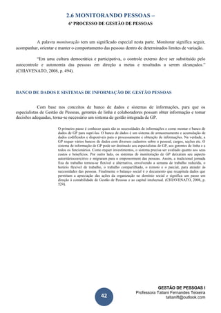 GESTÃO DE PESSOAS I
Professora Tatiani Fernandes Teixeira
tatianift@outlook.com42
2.6 MONITORANDO PESSOAS –
6º PROCESSO DE GESTÃO DE PESSOAS
A palavra monitoração tem um significado especial nesta parte. Monitorar significa seguir,
acompanhar, orientar e manter o comportamento das pessoas dentro de determinados limites de variação.
“Em uma cultura democrática e participativa, o controle externo deve ser substituído pelo
autocontrole e autonomia das pessoas em direção a metas e resultados a serem alcançados.”
(CHIAVENATO, 2008, p. 494).
BANCO DE DADOS E SISTEMAS DE INFORMAÇÃO DE GESTÃO PESSOAS
Com base nos conceitos de banco de dados e sistemas de informações, para que os
especialistas de Gestão de Pessoas, gerentes de linha e colaboradores possam obter informação e tomar
decisões adequadas, torna-se necessário um sistema de gestão integrada de GP.
O primeiro passo é conhecer quais são as necessidades de informações e como montar o banco de
dados de GP para supri-las. O banco de dados é um sistema de armazenamento e acumulação de
dados codificados e disponíveis para o processamento e obtenção de informações. Na verdade, a
GP requer vários bancos de dados com diversos cadastros sobre o pessoal, cargos, seções etc. O
sistema de informação de GP pode ser destinado aos especialistas de GP, aos gerentes de linha e a
todos os funcionários. Como requer investimentos, o sistema precisa ser avaliado quanto aos seus
custos e benefícios. Por outro lado, os sistemas de monitoração de GP deixaram seu aspecto
autoritáriocoercitivo e migraram para o empowerment das pessoas. Assim, a tradicional jornada
fixa de trabalho tornou-se flexível e alternativa, envolvendo a semana de trabalho reduzida, o
horário flexível de trabalho, o trabalho compartilhado, o remoto e o parcial, para atender às
necessidades das pessoas. Finalmente o balanço social é o documento que recapitula dados que
permitam a apreciação das ações da organização no domínio social e significa um passo em
direção à contabilidade de Gestão de Pessoas e ao capital intelectual. (CHIAVENATO, 2008, p.
524).
 