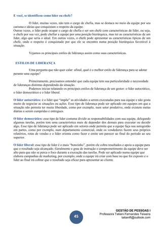 GESTÃO DE PESSOAS I
Professora Tatiani Fernandes Teixeira
tatianift@outlook.com45
E você, se identificou como líder ou chefe?
O líder, muitas vezes, não tem o cargo de chefia, mas se destaca no meio da equipe por seu
carisma e ideias que conquistam o respeito da equipe.
Outras vezes, o líder pode ocupar o cargo de chefia e ser um chefe com características de líder, ou seja,
o chefe por sua vez, pode chefiar a equipe por uma posição hierárquica, mas ter as características de um
líder, algo que seria o ideal. Em outras vezes, o chefe pode apresentar as características típicas de um
chefe, onde o respeito é conquistado por que ele se encontra numa posição hierárquica favorável à
situação.
Vejamos os principais estilos de liderança assim como suas características.
ESTILOS DE LIDERANÇA
Uma pergunta que não quer calar: afinal, qual é o melhor estilo de liderança para se adotar
perante uma equipe?
Primeiramente, precisamos entender que cada equipe tem sua particularidade e necessidade
de lideranças distintas dependendo da situação.
Podemos iniciar relatando os principais estilos de liderança de um gestor: o líder autocrático,
o líder democrático e o líder liberal.
O líder autocrático: é o líder que “impõe” as atividades a serem executadas para sua equipe e não gosta
muito de negociar as situações ou ações. Esse tipo de liderança pode ser aplicado em equipes em que a
situação não permita ter muita liberdade, como por exemplo, num setor produtivo, onde existem metas
diárias a serem cumpridas e entregues.
O líder democrático: esse tipo de líder costuma dividir as responsabilidades com sua equipe, delegando
algumas tarefas, porém tem uma característica mais de depender dos demais para executar ou decidir
algo. Esse tipo de liderança pode ser aplicado em setores onde permita que a equipe faça sua autogestão
em partes, como por exemplo, num departamento comercial, onde os vendedores fazem seus próprios
relatórios, rotas de vendas e o líder orienta como fazer e emite um parecer ao final do período ao seu
superior.
O líder liberal: esse tipo de líder é o mais “bonzinho”, porém ele cobra resultados e apoia a equipe para
que o resultado seja alcançado. Geralmente o grau de instrução e comprometimento da equipe deve ser
alto para que não se perca o foco durante a execução das tarefas. Pode ser aplicado numa equipe que
elabora campanhas de marketing, por exemplo, onde a equipe irá criar com base no que foi exposto e o
líder ao final irá cobrar que o resultado seja eficaz para apresentar ao cliente.a
| t
 