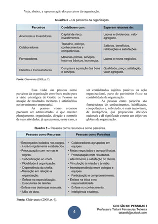 GESTÃO DE PESSOAS I
Professora Tatiani Fernandes Teixeira
tatianift@outlook.com4
Veja, abaixo, a representação dos parceiros da organização.
Quadro 2 – Os parceiros da organização.
Parceiros Contribuem com: Esperam retornos de:
Acionistas e Investidores
Capital de risco, Lucros e dividendos, valor
investimentos. agregado.
Trabalho, esforço,
Salários, benefícios,
Colaboradores conhecimentos e
retribuições e satisfações.
competências.
Fornecedores
Matérias-primas, serviços,
Lucros e novos negócios.
insumos básicos, tecnologia.
Clientes e Consumidores
Compras e aquisição dos bens Qualidade, preço, satisfação,
e serviços. valor agregado.
Fonte: Chiavenato (2008, p. 7).
Essa visão das pessoas como
parceiras da organização contribuiu muito para
a visão estratégica de Gestão de Pessoas na
atuação de resultados melhores e satisfatórios
no investimento empresarial.
As pessoas como recursos
precisam ser administradas, o que envolve
planejamento, organização, direção e controle
de suas atividades, já que passam, nesse caso, a
ser consideradas sujeitos passivos da ação
organizacional, parte do patrimônio físico na
contabilidade da organização.
As pessoas como parceiras são
fornecedoras de conhecimentos, habilidades,
competências e, sobretudo, o mais importante,
de inteligência, que proporciona decisões
racionais e dá significado e rumo aos objetivos
globais da organização.
Quadro 3 – Pessoas como recursos e como parceiras.
Pessoas como Recursos Pessoas como Parceiras
• Empregados isolados nos cargos. • Colaboradores agrupados em
• Horário rigidamente estabelecido. equipes.
• Preocupação com normas e • Metas negociadas e compartilhadas.
regras. • Preocupação com resultados.
• Subordinação ao chefe. • Atendimento e satisfação do cliente.
• Fidelidade à organização. • Vinculação à missão e à visão.
• Dependência da chefia. • Interdependência entre colegas e
• Alienação em relação à equipes.
organização. • Participação e comprometimento.
• Ênfase na especialização. • Ênfase na ética e na
• Executoras de tarefas. responsabilidade.
• Ênfase nas destrezas manuais. • Ênfase no conhecimento.
• Mão de obra. • Inteligência e talento.
Fonte: Chiavenato (2008, p. 9).
 