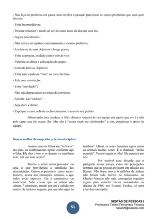 GESTÃO DE PESSOAS I
Professora Tatiani Fernandes Teixeira
tatianift@outlook.com51
- Não fuja do problema em pauta, nem revolva o passado para tratar de outros problemas que você quer
discutir;
- Evite intermediários;
- Procure entender o modo de ver do outro antes de discutir com ele;
- Sugira providências;
- Não insista em reprisar continuamente o mesmo problema;
- Lembre-se de seus objetivos a longo prazo;
- Evite asperezas, cuidado com o tom de voz;
- Valorize as idéias e colocações do grupo;
- Formule bem os objetivos;
- Evite usar a palavra “mas” no meio da frase;
- Fale com convicção;
- Evite “enrolação”;
- Não seja depreciativo no início da conversa;
- Solicite, não “ordene”;
- Seja claro e direto;
- Explique o caso, solicite esclarecimentos, transmita seu pedido.
Observando essa conduta, o líder obterá o respeito de sua equipe por aquilo que ele é e não
pelo cargo que ele ocupa. Ser líder não é “meter medo no colaborador” e sim, conquistar o apoio da
equipe.
Buscar melhor desempenho pela autodisciplina
Assim como os filhos são “reflexos”
dos pais, os colaboradores agirão conforme age
o líder. Ele dita o tom e os demais se espelham
nele. Por que isso ocorre?
Muitos o vêem como provedor, ou
seja, o que providencia a satisfação das
necessidades. Outros o percebem como super-
homem, acima das limitações normais, a que
todos estão expostos. Ele é carismático ou
misterioso. Sabe coisas que os outros não
sabem. É admirado, amado por uns e odiado por
outros. Se tantos o seguem, por que não segui-lo
também? Afinal, os seres humanos agem como
os animais muitas vezes. É o chamado “efeito
manada”. Vamos seguir o líder! Ele pensará por
nós.
Por incrível e/ou absurdo que o
parágrafo acima pareça, essas são percepções
normais que as pessoas possuem em relação aos
líderes. Não fosse isso e 6 milhões de judeus
não teriam sido mortos no holocausto, ou
Charles Manson não teria conseguido seguidor
algum para cometer vários assassinatos na
década de 1960 nos Estados Unidos, só para
citar dois exemplos.
 