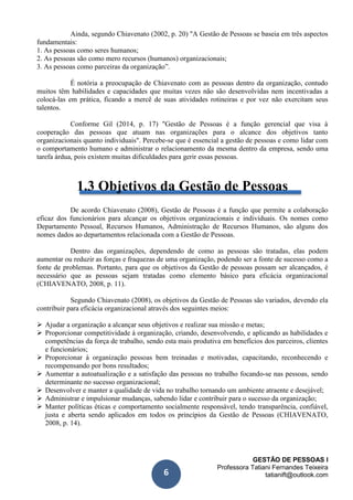 GESTÃO DE PESSOAS I
Professora Tatiani Fernandes Teixeira
tatianift@outlook.com6
Ainda, segundo Chiavenato (2002, p. 20) "A Gestão de Pessoas se baseia em três aspectos
fundamentais:
1. As pessoas como seres humanos;
2. As pessoas são como mero recursos (humanos) organizacionais;
3. As pessoas como parceiras da organização”.
É notória a preocupação de Chiavenato com as pessoas dentro da organização, contudo
muitos têm habilidades e capacidades que muitas vezes não são desenvolvidas nem incentivadas a
colocá-las em prática, ficando a mercê de suas atividades rotineiras e por vez não exercitam seus
talentos.
Conforme Gil (2014, p. 17) "Gestão de Pessoas é a função gerencial que visa à
cooperação das pessoas que atuam nas organizações para o alcance dos objetivos tanto
organizacionais quanto individuais". Percebe-se que é essencial a gestão de pessoas e como lidar com
o comportamento humano e administrar o relacionamento da mesma dentro da empresa, sendo uma
tarefa árdua, pois existem muitas dificuldades para gerir essas pessoas.
1.3 Objetivos da Gestão de Pessoas
De acordo Chiavenato (2008), Gestão de Pessoas é a função que permite a colaboração
eficaz dos funcionários para alcançar os objetivos organizacionais e individuais. Os nomes como
Departamento Pessoal, Recursos Humanos, Administração de Recursos Humanos, são alguns dos
nomes dados ao departamentos relacionada com a Gestão de Pessoas.
Dentro das organizações, dependendo de como as pessoas são tratadas, elas podem
aumentar ou reduzir as forças e fraquezas de uma organização, podendo ser a fonte de sucesso como a
fonte de problemas. Portanto, para que os objetivos da Gestão de pessoas possam ser alcançados, é
necessário que as pessoas sejam tratadas como elemento básico para eficácia organizacional
(CHIAVENATO, 2008, p. 11).
Segundo Chiavenato (2008), os objetivos da Gestão de Pessoas são variados, devendo ela
contribuir para eficácia organizacional através dos seguintes meios:
 Ajudar a organização a alcançar seus objetivos e realizar sua missão e metas;
 Proporcionar competitividade à organização, criando, desenvolvendo, e aplicando as habilidades e
competências da força de trabalho, sendo esta mais produtiva em benefícios dos parceiros, clientes
e funcionários;
 Proporcionar à organização pessoas bem treinadas e motivadas, capacitando, reconhecendo e
recompensando por bons resultados;
 Aumentar a autoatualização e a satisfação das pessoas no trabalho focando-se nas pessoas, sendo
determinante no sucesso organizacional;
 Desenvolver e manter a qualidade de vida no trabalho tornando um ambiente atraente e desejável;
 Administrar e impulsionar mudanças, sabendo lidar e contribuir para o sucesso da organização;
 Manter políticas éticas e comportamento socialmente responsável, tendo transparência, confiável,
justa e aberta sendo aplicados em todos os princípios da Gestão de Pessoas (CHIAVENATO,
2008, p. 14).
 