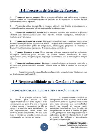 GESTÃO DE PESSOAS I
Professora Tatiani Fernandes Teixeira
tatianift@outlook.com7
1.4 Processos de Gestão de Pessoas
1- Processo de agregar pessoas: São os processos utilizados para incluir novas pessoas na
empresa. Podem ser denominadosprocessos de provisão ou de suprimento de pessoas. Incluem
recrutamento e seleção depessoas.
2- Processo de aplicar pessoas: São os processos utilizados para desenhar as atividades que as
pessoas irão realizar naempresa, orientar e acompanhar seu desempenho.
3- Processo de recompensar pessoas: São os processos utilizados para incentivar as pessoas e
satisfazer suas necessidadesindividuais mais elevadas. Incluem recompensas, remuneração e
benefícios e serviçossociais.
4- Processo de desenvolver pessoas: São os processos utilizados para capacitar e incrementar o
desenvolvimento profissional epessoal das pessoas. Envolvem seu treinamento e desenvolvimento,
gestão do conhecimentoe gestão de competências, aprendizagem, programas de mudanças e
desenvolvimento decarreiras e programas de comunicações e consonância.
5- Processos de manter pessoas: São os processos utilizados para criar condições ambientais e
psicológicas satisfatórias paraas atividades das pessoas. Incluem administração da cultura
organizacional, clima, disciplina,higiene, segurança e qualidade de vida e manutenção de relações
sindicais.
6- Processo de monitorar pessoas: São os processos utilizados para acompanhar e controlar as
atividades das pessoas everificar resultados. Incluem banco de dados e sistemas de informações
gerenciais.
Estes processos serão material fundamental de estudos nessa disciplina. Estudaremos cada
um detalhadamente na Unidade 2.
1.5 Responsabilidade pela Gestão de Pessoas
GP COMO RESPONSABILIDADE DE LINHA E FUNÇÃO DE STAFF
Há um princípio básico em Gestão
de Pessoas: gerir pessoas é uma
responsabilidade de linha euma função de Staff.
Isso quer dizer que quem deve gerir as pessoas é
o próprio gerente – ousupervisor ou líder de
equipe – ao qual elas estão subordinadas. Ele
tem responsabilidade lineare direta pela
condução de seus subordinados. Por essa razão
existe o princípio da unidade decomando: cada
pessoa deve ter um e apenas um gerente.
A contrapartida desse princípio é que
cada gerente é o único exclusivo chefe de seus
subordinados. Para que o gerente possa assumir
com plena autonomia essa responsabilidade
degerir seu pessoal, ele precisa receber
assessoria e consultoria do órgão de ARH, que
lhesproporciona os meios e serviços de apoio.
Assim, gerir pessoas é uma responsabilidade de
cadagerente que deve receber orientação do staff
a respeito das políticas e procedimentos
adotadospela organização.
 