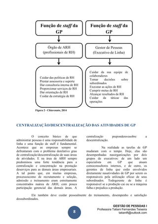 GESTÃO DE PESSOAS I
Professora Tatiani Fernandes Teixeira
tatianift@outlook.com8
Função de staff da
GP
Figura 2 - Chiavenato, 2014
CENTRALIZAÇÃO/DESCENTRALIZAÇÃO DAS ATIVIDADES DE GP
O conceito básico de que
administrar pessoas é uma responsabilidade de
linha e uma função de staff é fundamental.
Acontece que as empresas sempre se
defrontaram com o problema dorelativo grau
de centralização/descentralização de suas áreas
de atividades. E na área de ARH sempre
predominou uma forte tendência para a
centralização e concentração na prestação
deserviços para as demais áreas empresariais.
A tal ponto que, em muitas empresas,
processoscomo de recrutamento e seleção,
admissão e treinamento eram estreitamente
concentrados naárea de ARH, com pouca
participação gerencial das demais áreas. A
centralização preponderavasobre a
descentralização.
Na realidade as tarefas de GP
mudaram com o tempo. Hoje, elas são
desempenhadas nasorganizações por dois
grupos de executivos: de um lado um
especialista em GP que atuam
comoconsultores internos, e de outro, os
gerentes de linha que estão envolvidos
diretamente nasatividades de GP por serem os
responsáveis pela utilização eficaz de seus
subordinados. Todogerente de linha é
responsável se a produção cai ou se a máquina
falha e prejudica a produção.
Ele também deve cuidar pessoalmente do treinamento, desempenho e satisfação
dossubordinados.
Função de staff da
GP
Órgão de ARH
(profissionais de RH)
Gestor de Pessoas
(Executivo de Linha)
Cuidar das politicas de RH
Prestar assessoria e suporte
Dar consultoria interna de RH
Proporcionar serviços de RH
Dar orientação de RH
Cuidar da estratégia de RH
Cuidar da sua equipe de
colaboradores
Tomar decisões sobre
subordinados
Executar as ações de RH
Cumprir metas de RH
Alcançar resultados de RH
Cuidar da táticae das
operações
 